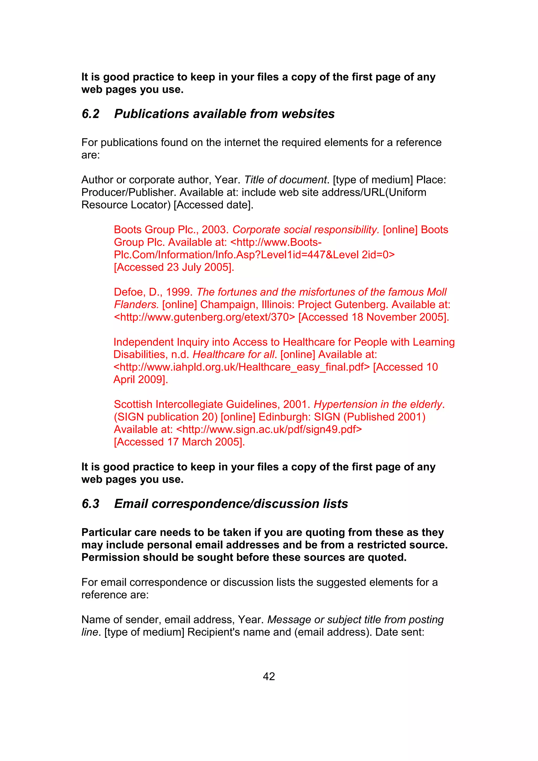 42
It is good practice to keep in your files a copy of the first page of any
web pages you use.
6.2 Publications available from websites
For publications found on the internet the required elements for a reference
are:
Author or corporate author, Year. Title of document. [type of medium] Place:
Producer/Publisher. Available at: include web site address/URL(Uniform
Resource Locator) [Accessed date].
Boots Group Plc., 2003. Corporate social responsibility. [online] Boots
Group Plc. Available at: <http://www.Boots-
Plc.Com/Information/Info.Asp?Level1id=447&Level 2id=0>
[Accessed 23 July 2005].
Defoe, D., 1999. The fortunes and the misfortunes of the famous Moll
Flanders. [online] Champaign, Illinois: Project Gutenberg. Available at:
<http://www.gutenberg.org/etext/370> [Accessed 18 November 2005].
Independent Inquiry into Access to Healthcare for People with Learning
Disabilities, n.d. Healthcare for all. [online] Available at:
<http://www.iahpld.org.uk/Healthcare_easy_final.pdf> [Accessed 10
April 2009].
Scottish Intercollegiate Guidelines, 2001. Hypertension in the elderly.
(SIGN publication 20) [online] Edinburgh: SIGN (Published 2001)
Available at: <http://www.sign.ac.uk/pdf/sign49.pdf>
[Accessed 17 March 2005].
It is good practice to keep in your files a copy of the first page of any
web pages you use.
6.3 Email correspondence/discussion lists
Particular care needs to be taken if you are quoting from these as they
may include personal email addresses and be from a restricted source.
Permission should be sought before these sources are quoted.
For email correspondence or discussion lists the suggested elements for a
reference are:
Name of sender, email address, Year. Message or subject title from posting
line. [type of medium] Recipient's name and (email address). Date sent:
 