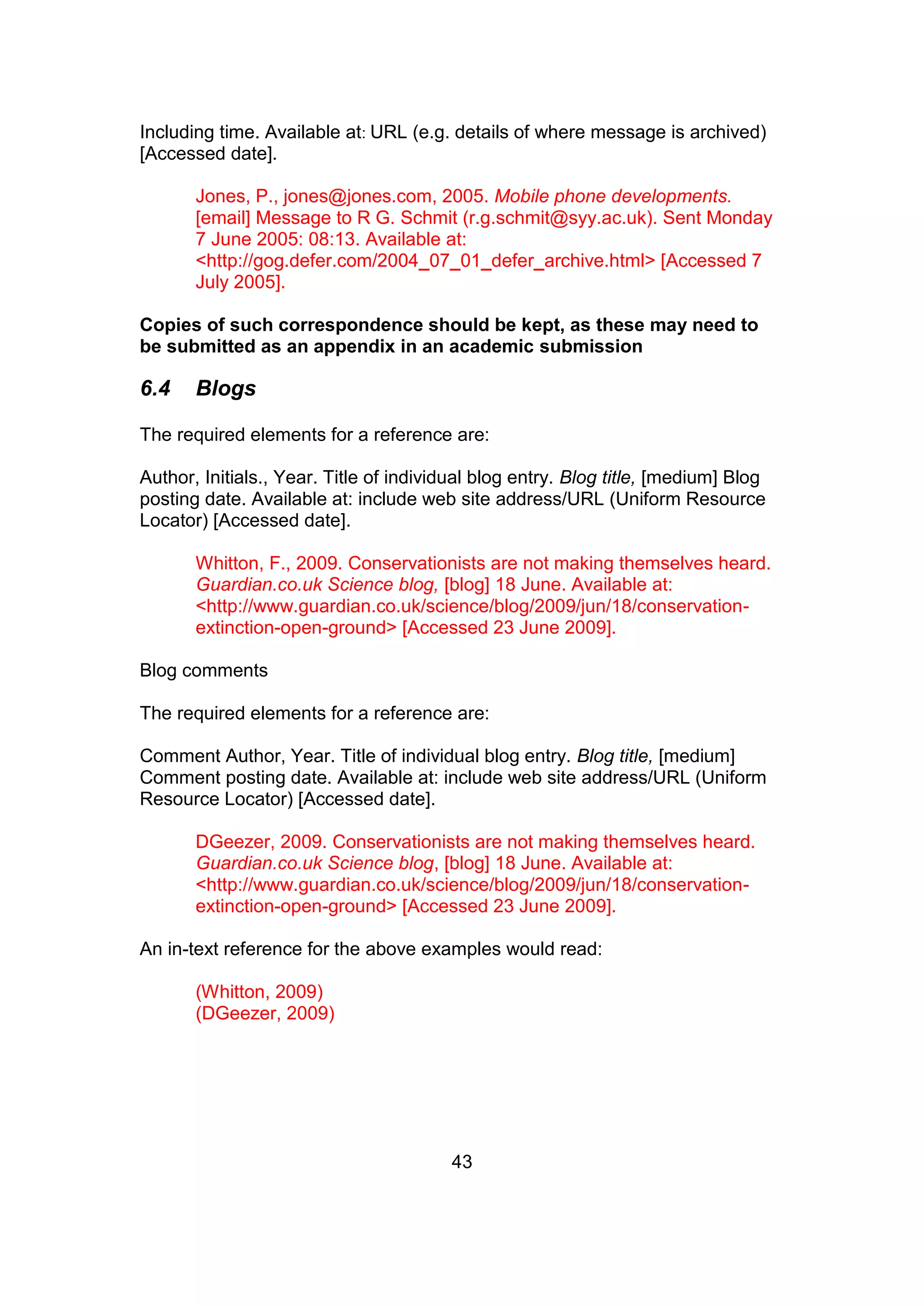 43
Including time. Available at: URL (e.g. details of where message is archived)
[Accessed date].
Jones, P., jones@jones.com, 2005. Mobile phone developments.
[email] Message to R G. Schmit (r.g.schmit@syy.ac.uk). Sent Monday
7 June 2005: 08:13. Available at:
<http://gog.defer.com/2004_07_01_defer_archive.html> [Accessed 7
July 2005].
Copies of such correspondence should be kept, as these may need to
be submitted as an appendix in an academic submission
6.4 Blogs
The required elements for a reference are:
Author, Initials., Year. Title of individual blog entry. Blog title, [medium] Blog
posting date. Available at: include web site address/URL (Uniform Resource
Locator) [Accessed date].
Whitton, F., 2009. Conservationists are not making themselves heard.
Guardian.co.uk Science blog, [blog] 18 June. Available at:
<http://www.guardian.co.uk/science/blog/2009/jun/18/conservation-
extinction-open-ground> [Accessed 23 June 2009].
Blog comments
The required elements for a reference are:
Comment Author, Year. Title of individual blog entry. Blog title, [medium]
Comment posting date. Available at: include web site address/URL (Uniform
Resource Locator) [Accessed date].
DGeezer, 2009. Conservationists are not making themselves heard.
Guardian.co.uk Science blog, [blog] 18 June. Available at:
<http://www.guardian.co.uk/science/blog/2009/jun/18/conservation-
extinction-open-ground> [Accessed 23 June 2009].
An in-text reference for the above examples would read:
(Whitton, 2009)
(DGeezer, 2009)
 
