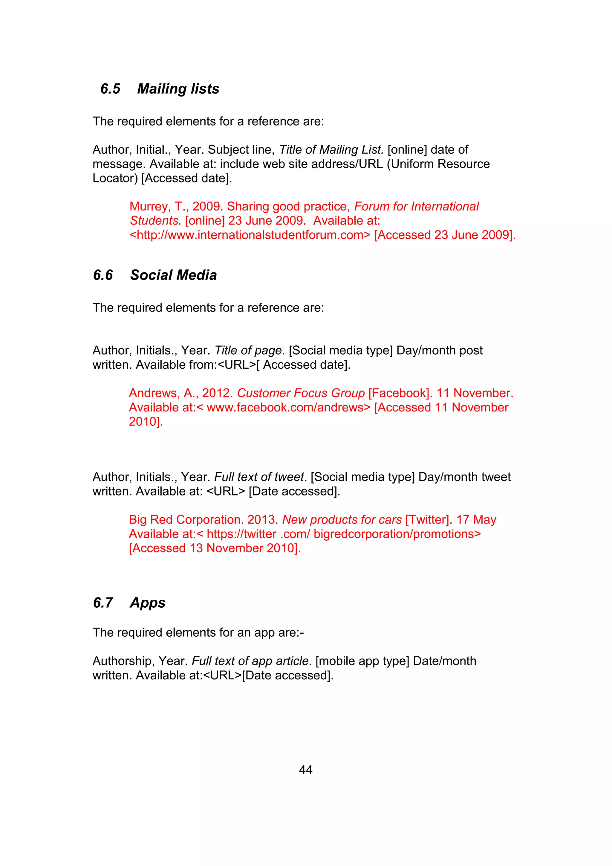44
6.5 Mailing lists
The required elements for a reference are:
Author, Initial., Year. Subject line, Title of Mailing List. [online] date of
message. Available at: include web site address/URL (Uniform Resource
Locator) [Accessed date].
Murrey, T., 2009. Sharing good practice, Forum for International
Students. [online] 23 June 2009. Available at:
<http://www.internationalstudentforum.com> [Accessed 23 June 2009].
6.6 Social Media
The required elements for a reference are:
Author, Initials., Year. Title of page. [Social media type] Day/month post
written. Available from:<URL>[ Accessed date].
Andrews, A., 2012. Customer Focus Group [Facebook]. 11 November.
Available at:< www.facebook.com/andrews> [Accessed 11 November
2010].
Author, Initials., Year. Full text of tweet. [Social media type] Day/month tweet
written. Available at: <URL> [Date accessed].
Big Red Corporation. 2013. New products for cars [Twitter]. 17 May
Available at:< https://twitter .com/ bigredcorporation/promotions>
[Accessed 13 November 2010].
6.7 Apps
The required elements for an app are:-
Authorship, Year. Full text of app article. [mobile app type] Date/month
written. Available at:<URL>[Date accessed].
 