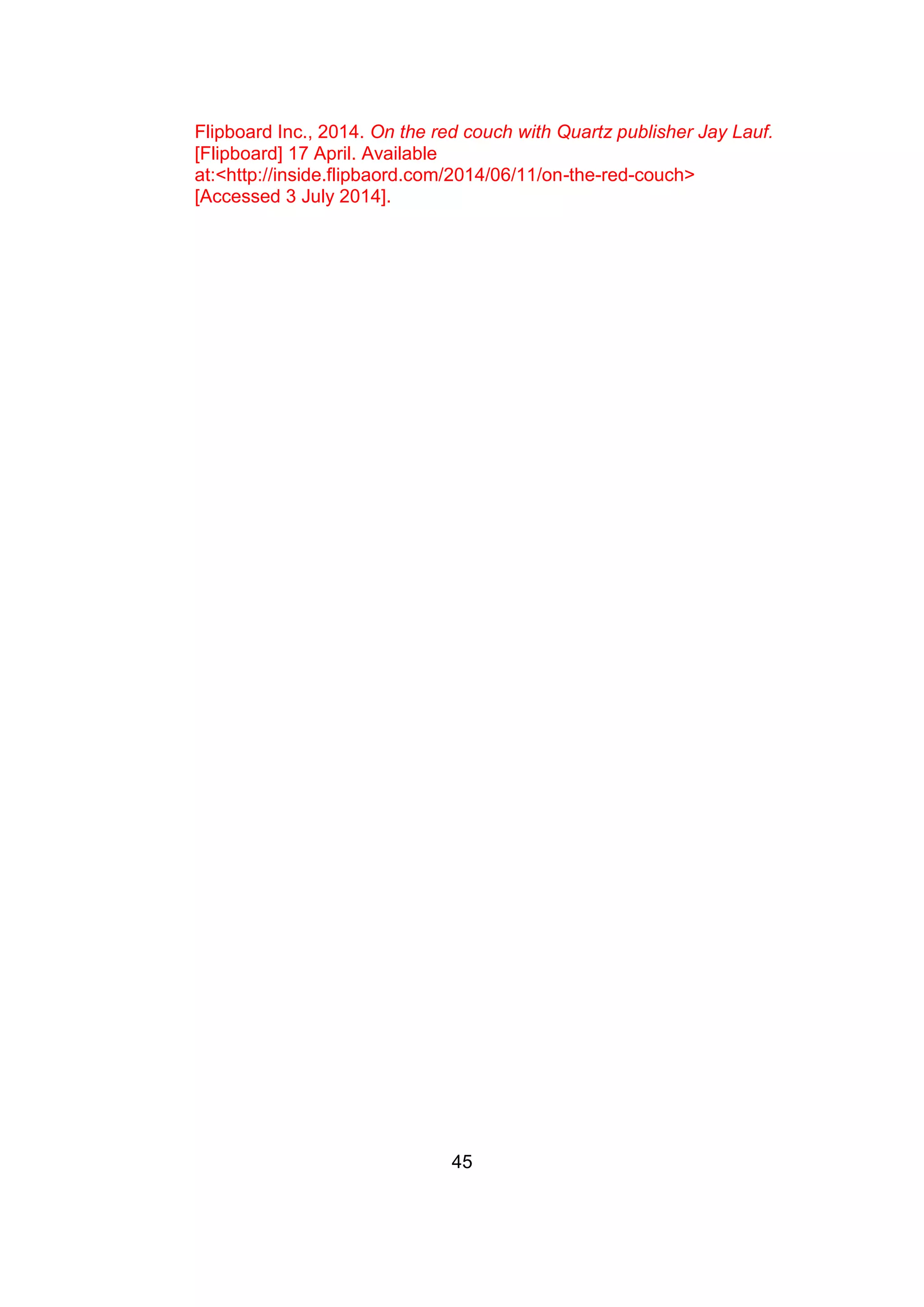 45
Flipboard Inc., 2014. On the red couch with Quartz publisher Jay Lauf.
[Flipboard] 17 April. Available
at:<http://inside.flipbaord.com/2014/06/11/on-the-red-couch>
[Accessed 3 July 2014].
 