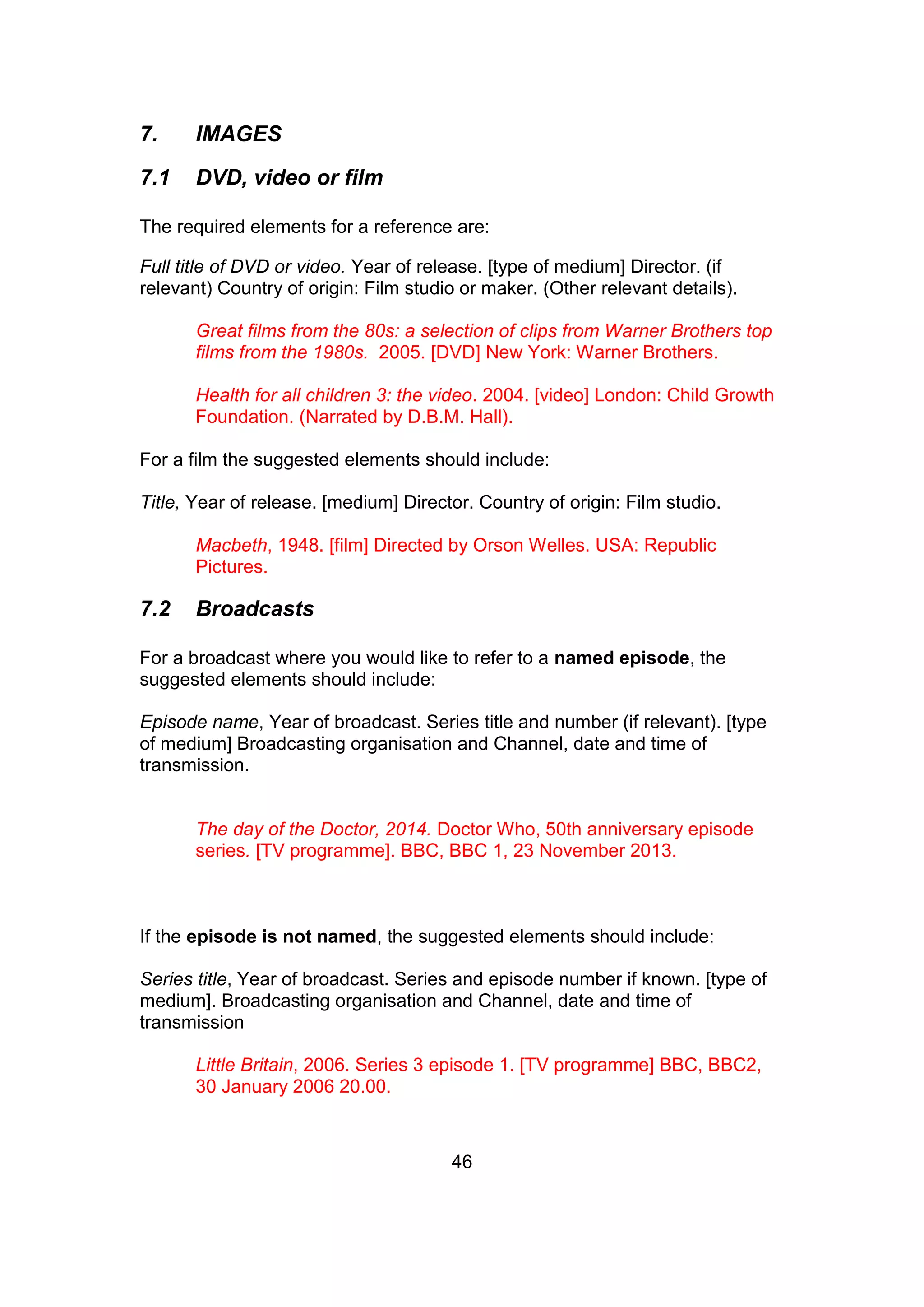 46
7. IMAGES
7.1 DVD, video or film
The required elements for a reference are:
Full title of DVD or video. Year of release. [type of medium] Director. (if
relevant) Country of origin: Film studio or maker. (Other relevant details).
Great films from the 80s: a selection of clips from Warner Brothers top
films from the 1980s. 2005. [DVD] New York: Warner Brothers.
Health for all children 3: the video. 2004. [video] London: Child Growth
Foundation. (Narrated by D.B.M. Hall).
For a film the suggested elements should include:
Title, Year of release. [medium] Director. Country of origin: Film studio.
Macbeth, 1948. [film] Directed by Orson Welles. USA: Republic
Pictures.
7.2 Broadcasts
For a broadcast where you would like to refer to a named episode, the
suggested elements should include:
Episode name, Year of broadcast. Series title and number (if relevant). [type
of medium] Broadcasting organisation and Channel, date and time of
transmission.
The day of the Doctor, 2014. Doctor Who, 50th anniversary episode
series. [TV programme]. BBC, BBC 1, 23 November 2013.
If the episode is not named, the suggested elements should include:
Series title, Year of broadcast. Series and episode number if known. [type of
medium]. Broadcasting organisation and Channel, date and time of
transmission
Little Britain, 2006. Series 3 episode 1. [TV programme] BBC, BBC2,
30 January 2006 20.00.
 
