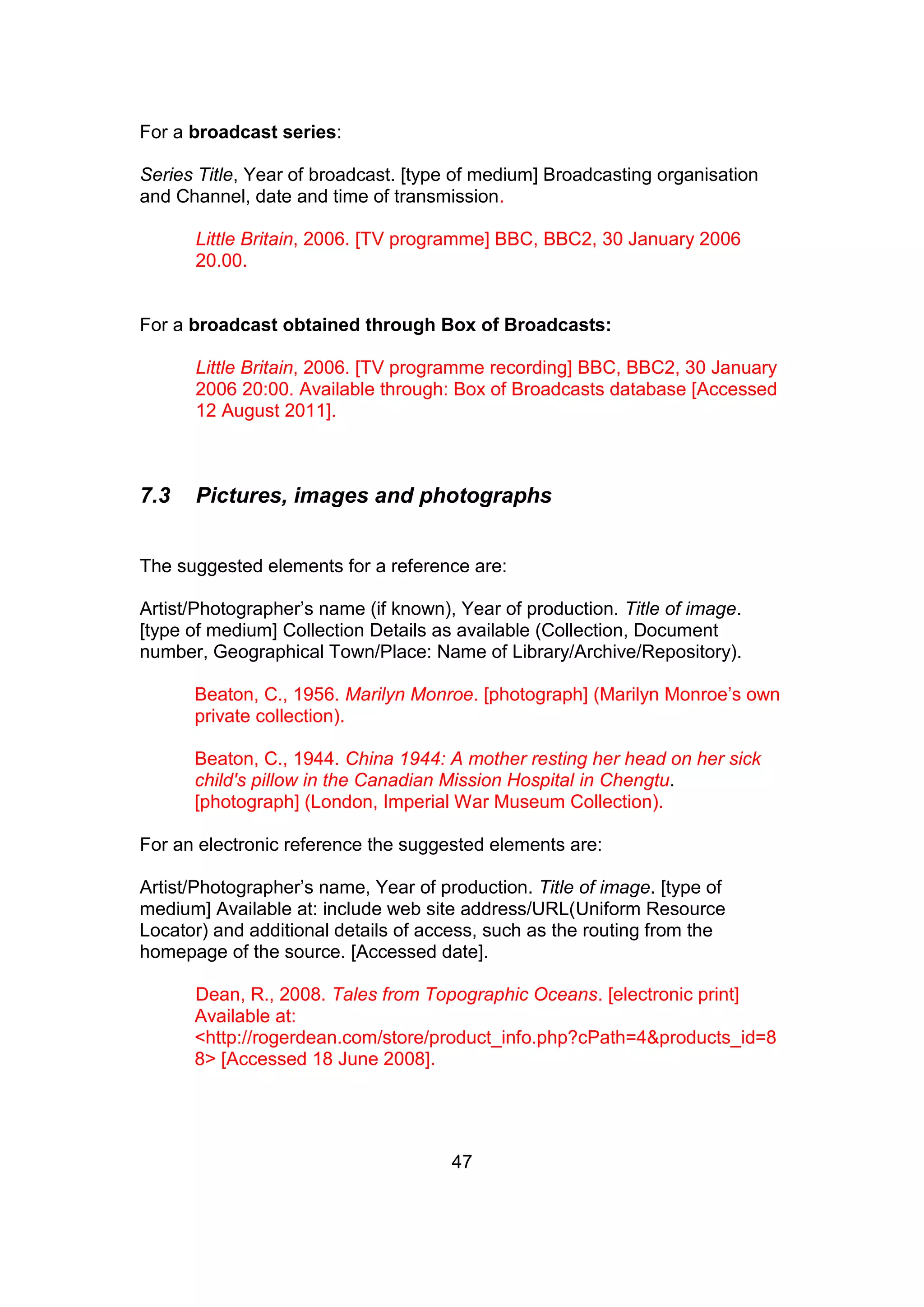 47
For a broadcast series:
Series Title, Year of broadcast. [type of medium] Broadcasting organisation
and Channel, date and time of transmission.
Little Britain, 2006. [TV programme] BBC, BBC2, 30 January 2006
20.00.
For a broadcast obtained through Box of Broadcasts:
Little Britain, 2006. [TV programme recording] BBC, BBC2, 30 January
2006 20:00. Available through: Box of Broadcasts database [Accessed
12 August 2011].
7.3 Pictures, images and photographs
The suggested elements for a reference are:
Artist/Photographer’s name (if known), Year of production. Title of image.
[type of medium] Collection Details as available (Collection, Document
number, Geographical Town/Place: Name of Library/Archive/Repository).
Beaton, C., 1956. Marilyn Monroe. [photograph] (Marilyn Monroe’s own
private collection).
Beaton, C., 1944. China 1944: A mother resting her head on her sick
child's pillow in the Canadian Mission Hospital in Chengtu.
[photograph] (London, Imperial War Museum Collection).
For an electronic reference the suggested elements are:
Artist/Photographer’s name, Year of production. Title of image. [type of
medium] Available at: include web site address/URL(Uniform Resource
Locator) and additional details of access, such as the routing from the
homepage of the source. [Accessed date].
Dean, R., 2008. Tales from Topographic Oceans. [electronic print]
Available at:
<http://rogerdean.com/store/product_info.php?cPath=4&products_id=8
8> [Accessed 18 June 2008].
 
