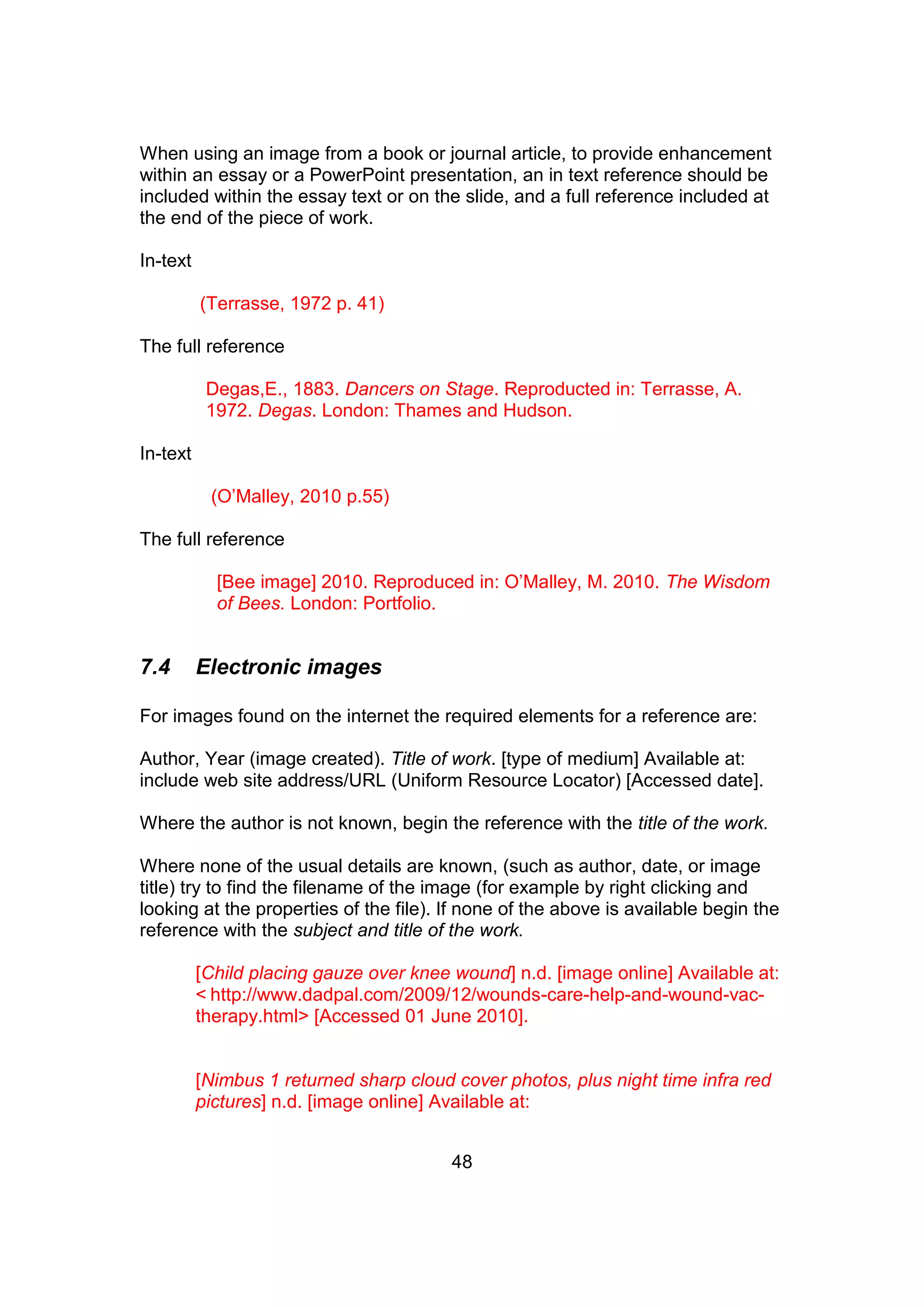 48
When using an image from a book or journal article, to provide enhancement
within an essay or a PowerPoint presentation, an in text reference should be
included within the essay text or on the slide, and a full reference included at
the end of the piece of work.
In-text
(Terrasse, 1972 p. 41)
The full reference
Degas,E., 1883. Dancers on Stage. Reproducted in: Terrasse, A.
1972. Degas. London: Thames and Hudson.
In-text
(O’Malley, 2010 p.55)
The full reference
[Bee image] 2010. Reproduced in: O’Malley, M. 2010. The Wisdom
of Bees. London: Portfolio.
7.4 Electronic images
For images found on the internet the required elements for a reference are:
Author, Year (image created). Title of work. [type of medium] Available at:
include web site address/URL (Uniform Resource Locator) [Accessed date].
Where the author is not known, begin the reference with the title of the work.
Where none of the usual details are known, (such as author, date, or image
title) try to find the filename of the image (for example by right clicking and
looking at the properties of the file). If none of the above is available begin the
reference with the subject and title of the work.
[Child placing gauze over knee wound] n.d. [image online] Available at:
< http://www.dadpal.com/2009/12/wounds-care-help-and-wound-vac-
therapy.html> [Accessed 01 June 2010].
[Nimbus 1 returned sharp cloud cover photos, plus night time infra red
pictures] n.d. [image online] Available at:
 
