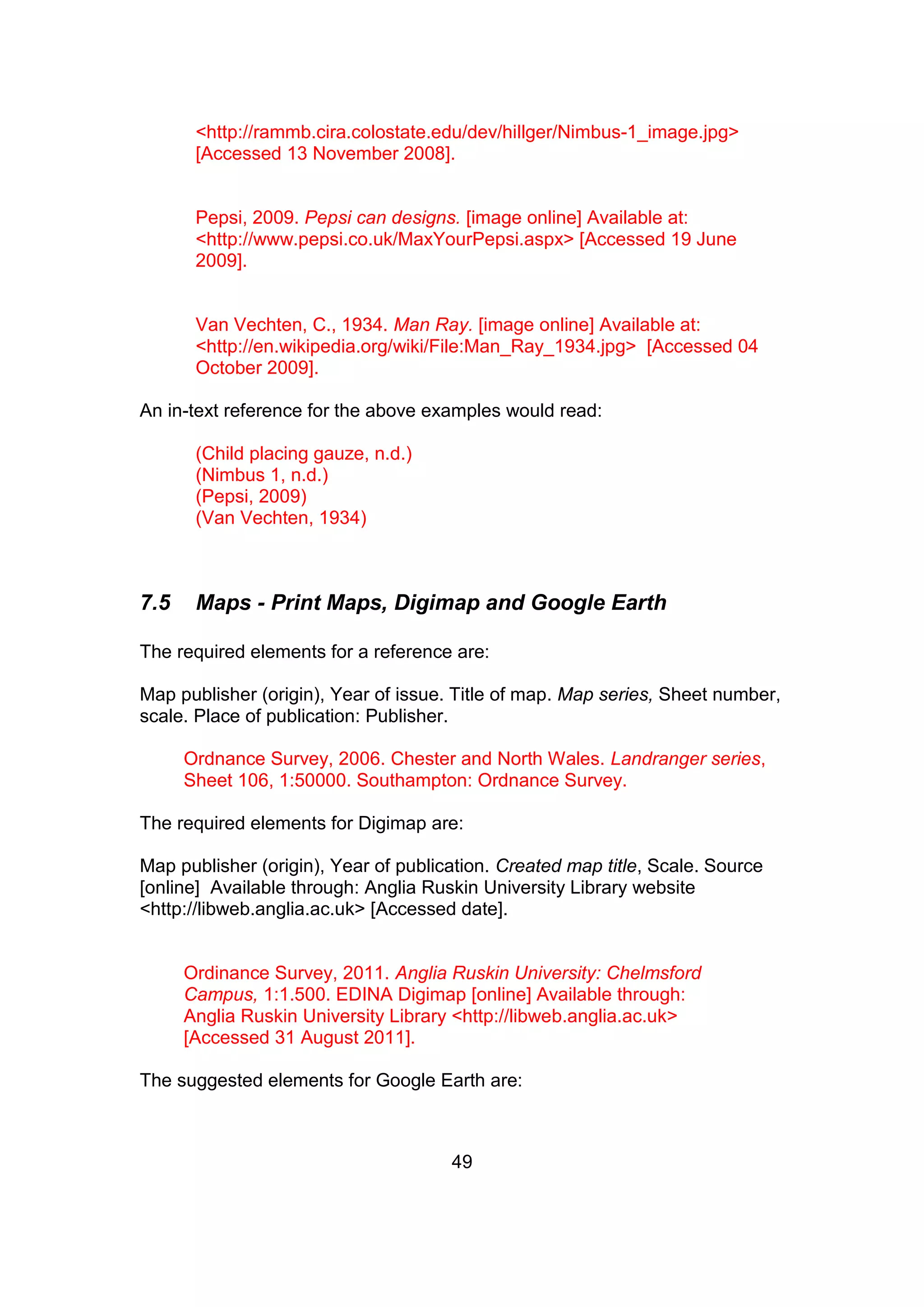 49
<http://rammb.cira.colostate.edu/dev/hillger/Nimbus-1_image.jpg>
[Accessed 13 November 2008].
Pepsi, 2009. Pepsi can designs. [image online] Available at:
<http://www.pepsi.co.uk/MaxYourPepsi.aspx> [Accessed 19 June
2009].
Van Vechten, C., 1934. Man Ray. [image online] Available at:
<http://en.wikipedia.org/wiki/File:Man_Ray_1934.jpg> [Accessed 04
October 2009].
An in-text reference for the above examples would read:
(Child placing gauze, n.d.)
(Nimbus 1, n.d.)
(Pepsi, 2009)
(Van Vechten, 1934)
7.5 Maps - Print Maps, Digimap and Google Earth
The required elements for a reference are:
Map publisher (origin), Year of issue. Title of map. Map series, Sheet number,
scale. Place of publication: Publisher.
Ordnance Survey, 2006. Chester and North Wales. Landranger series,
Sheet 106, 1:50000. Southampton: Ordnance Survey.
The required elements for Digimap are:
Map publisher (origin), Year of publication. Created map title, Scale. Source
[online] Available through: Anglia Ruskin University Library website
<http://libweb.anglia.ac.uk> [Accessed date].
Ordinance Survey, 2011. Anglia Ruskin University: Chelmsford
Campus, 1:1.500. EDINA Digimap [online] Available through:
Anglia Ruskin University Library <http://libweb.anglia.ac.uk>
[Accessed 31 August 2011].
The suggested elements for Google Earth are:
 