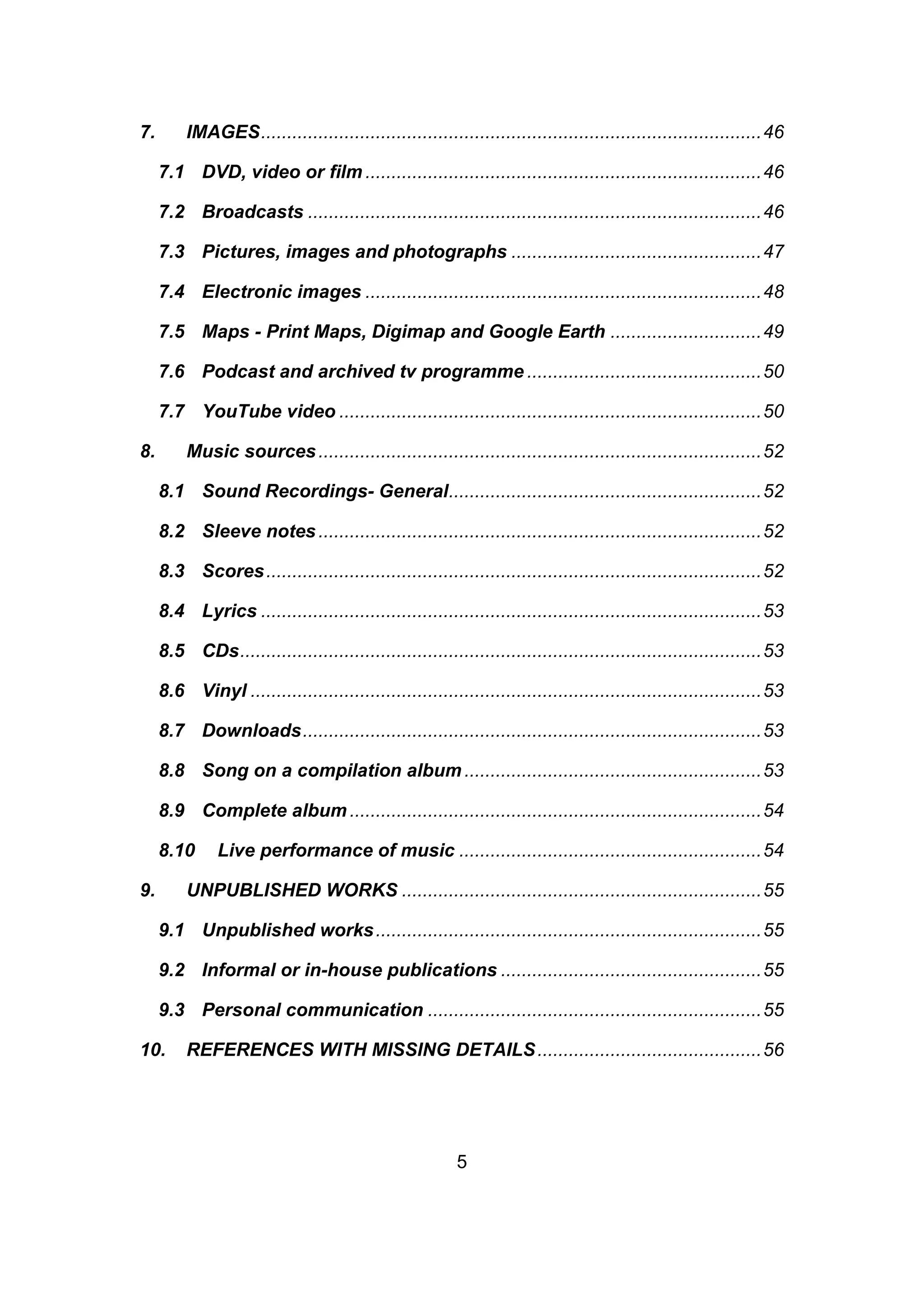 5
7. IMAGES................................................................................................46
7.1 DVD, video or film ............................................................................46
7.2 Broadcasts .......................................................................................46
7.3 Pictures, images and photographs ................................................47
7.4 Electronic images ............................................................................48
7.5 Maps - Print Maps, Digimap and Google Earth .............................49
7.6 Podcast and archived tv programme .............................................50
7.7 YouTube video .................................................................................50
8. Music sources.....................................................................................52
8.1 Sound Recordings- General............................................................52
8.2 Sleeve notes.....................................................................................52
8.3 Scores...............................................................................................52
8.4 Lyrics ................................................................................................53
8.5 CDs....................................................................................................53
8.6 Vinyl ..................................................................................................53
8.7 Downloads........................................................................................53
8.8 Song on a compilation album.........................................................53
8.9 Complete album...............................................................................54
8.10 Live performance of music ..........................................................54
9. UNPUBLISHED WORKS .....................................................................55
9.1 Unpublished works..........................................................................55
9.2 Informal or in-house publications ..................................................55
9.3 Personal communication ................................................................55
10. REFERENCES WITH MISSING DETAILS...........................................56
 