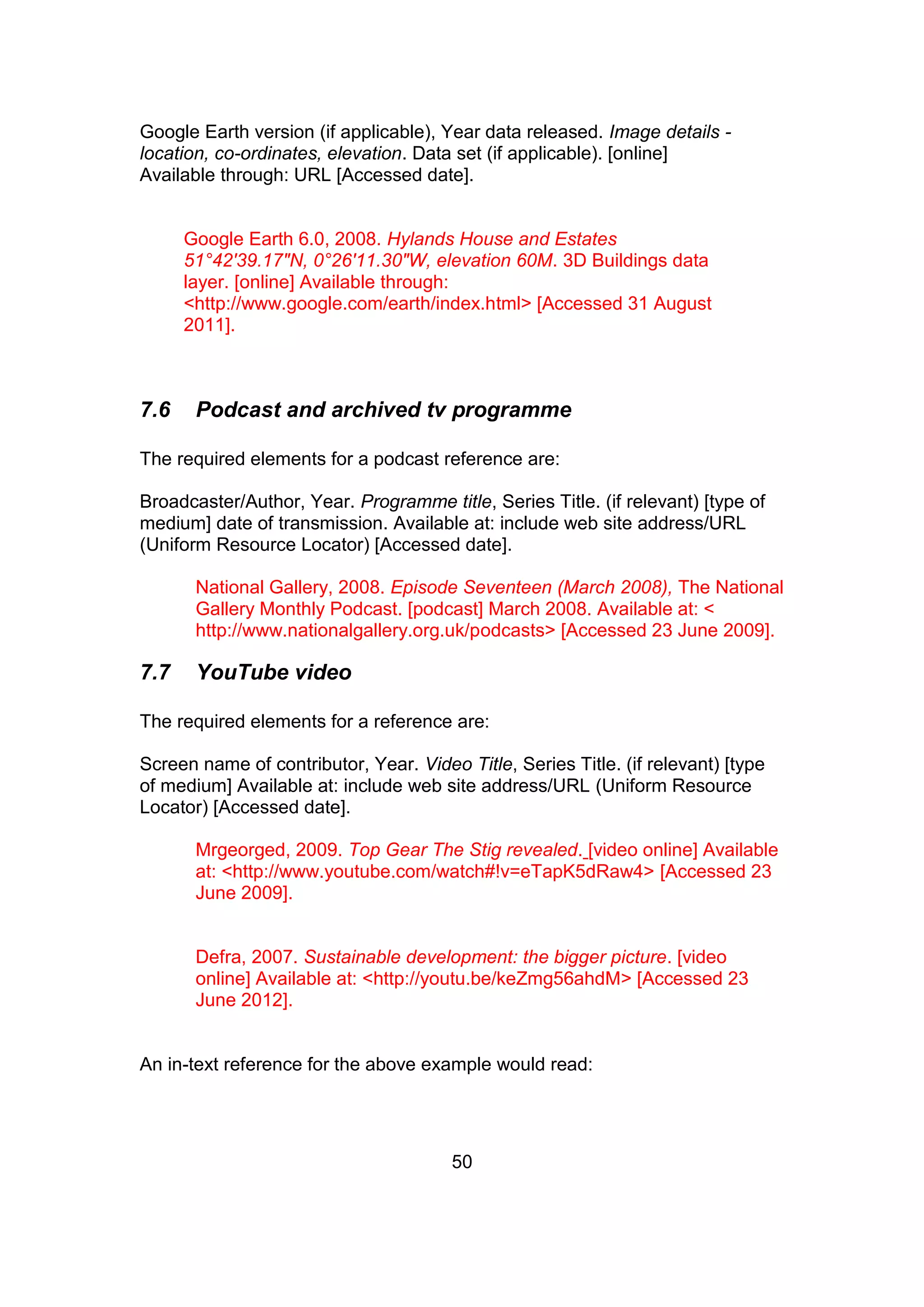 50
Google Earth version (if applicable), Year data released. Image details -
location, co-ordinates, elevation. Data set (if applicable). [online]
Available through: URL [Accessed date].
Google Earth 6.0, 2008. Hylands House and Estates
51°42'39.17"N, 0°26'11.30"W, elevation 60M. 3D Buildings data
layer. [online] Available through:
<http://www.google.com/earth/index.html> [Accessed 31 August
2011].
7.6 Podcast and archived tv programme
The required elements for a podcast reference are:
Broadcaster/Author, Year. Programme title, Series Title. (if relevant) [type of
medium] date of transmission. Available at: include web site address/URL
(Uniform Resource Locator) [Accessed date].
National Gallery, 2008. Episode Seventeen (March 2008), The National
Gallery Monthly Podcast. [podcast] March 2008. Available at: <
http://www.nationalgallery.org.uk/podcasts> [Accessed 23 June 2009].
7.7 YouTube video
The required elements for a reference are:
Screen name of contributor, Year. Video Title, Series Title. (if relevant) [type
of medium] Available at: include web site address/URL (Uniform Resource
Locator) [Accessed date].
Mrgeorged, 2009. Top Gear The Stig revealed. [video online] Available
at: <http://www.youtube.com/watch#!v=eTapK5dRaw4> [Accessed 23
June 2009].
Defra, 2007. Sustainable development: the bigger picture. [video
online] Available at: <http://youtu.be/keZmg56ahdM> [Accessed 23
June 2012].
An in-text reference for the above example would read:
 