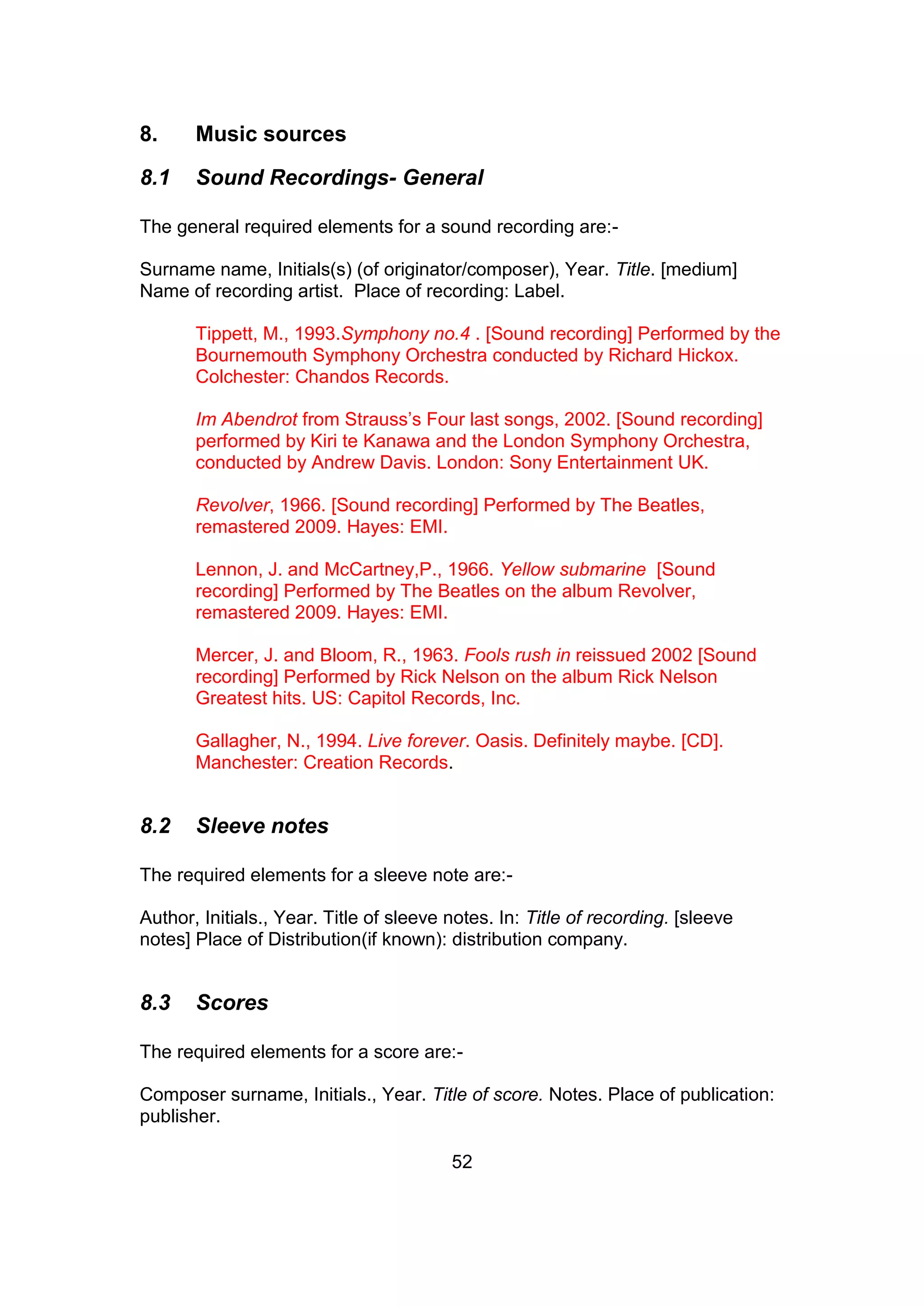 52
8. Music sources
8.1 Sound Recordings- General
The general required elements for a sound recording are:-
Surname name, Initials(s) (of originator/composer), Year. Title. [medium]
Name of recording artist. Place of recording: Label.
Tippett, M., 1993.Symphony no.4 . [Sound recording] Performed by the
Bournemouth Symphony Orchestra conducted by Richard Hickox.
Colchester: Chandos Records.
Im Abendrot from Strauss’s Four last songs, 2002. [Sound recording]
performed by Kiri te Kanawa and the London Symphony Orchestra,
conducted by Andrew Davis. London: Sony Entertainment UK.
Revolver, 1966. [Sound recording] Performed by The Beatles,
remastered 2009. Hayes: EMI.
Lennon, J. and McCartney,P., 1966. Yellow submarine [Sound
recording] Performed by The Beatles on the album Revolver,
remastered 2009. Hayes: EMI.
Mercer, J. and Bloom, R., 1963. Fools rush in reissued 2002 [Sound
recording] Performed by Rick Nelson on the album Rick Nelson
Greatest hits. US: Capitol Records, Inc.
Gallagher, N., 1994. Live forever. Oasis. Definitely maybe. [CD].
Manchester: Creation Records.
8.2 Sleeve notes
The required elements for a sleeve note are:-
Author, Initials., Year. Title of sleeve notes. In: Title of recording. [sleeve
notes] Place of Distribution(if known): distribution company.
8.3 Scores
The required elements for a score are:-
Composer surname, Initials., Year. Title of score. Notes. Place of publication:
publisher.
 