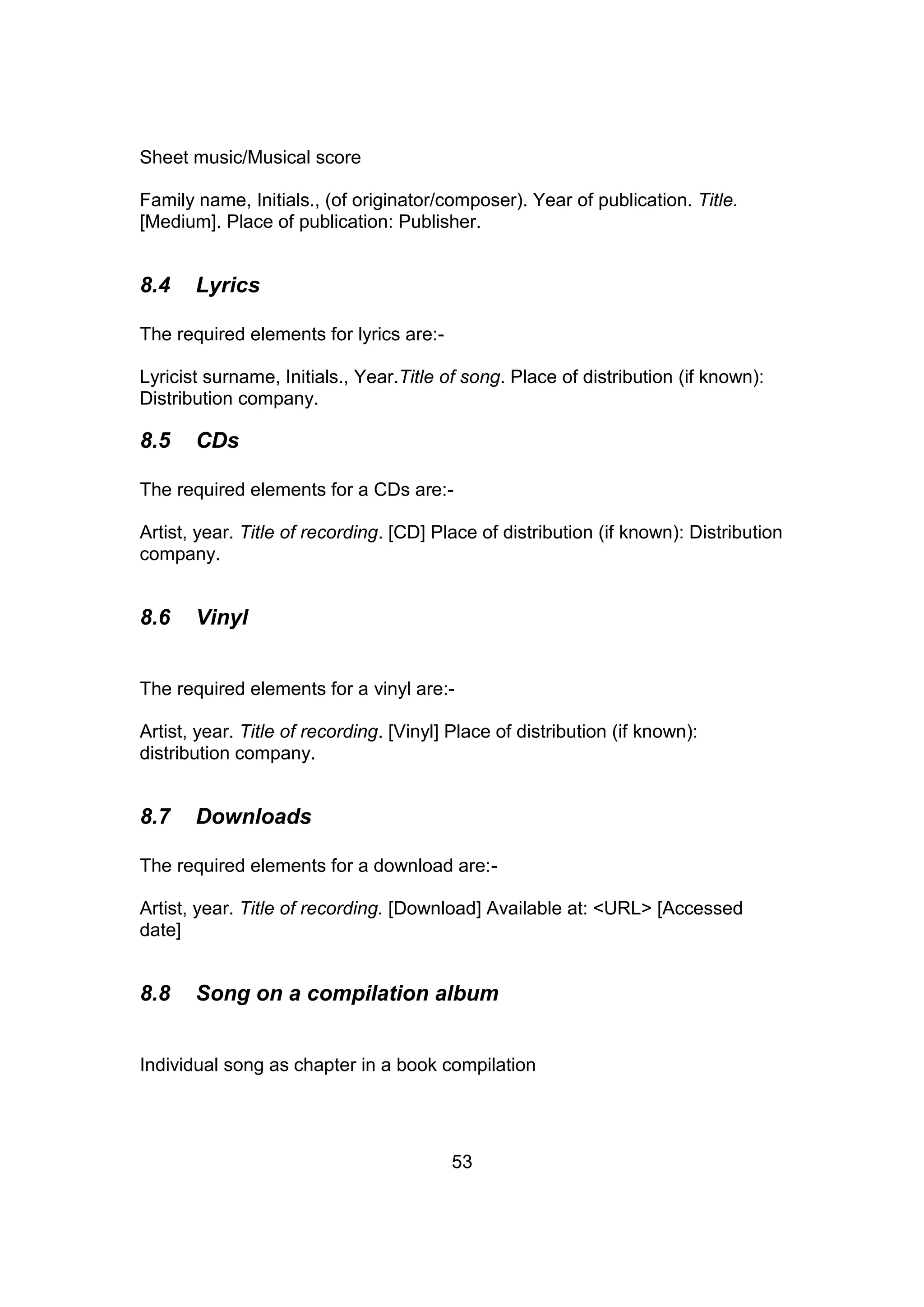 53
Sheet music/Musical score
Family name, Initials., (of originator/composer). Year of publication. Title.
[Medium]. Place of publication: Publisher.
8.4 Lyrics
The required elements for lyrics are:-
Lyricist surname, Initials., Year.Title of song. Place of distribution (if known):
Distribution company.
8.5 CDs
The required elements for a CDs are:-
Artist, year. Title of recording. [CD] Place of distribution (if known): Distribution
company.
8.6 Vinyl
The required elements for a vinyl are:-
Artist, year. Title of recording. [Vinyl] Place of distribution (if known):
distribution company.
8.7 Downloads
The required elements for a download are:-
Artist, year. Title of recording. [Download] Available at: <URL> [Accessed
date]
8.8 Song on a compilation album
Individual song as chapter in a book compilation
 