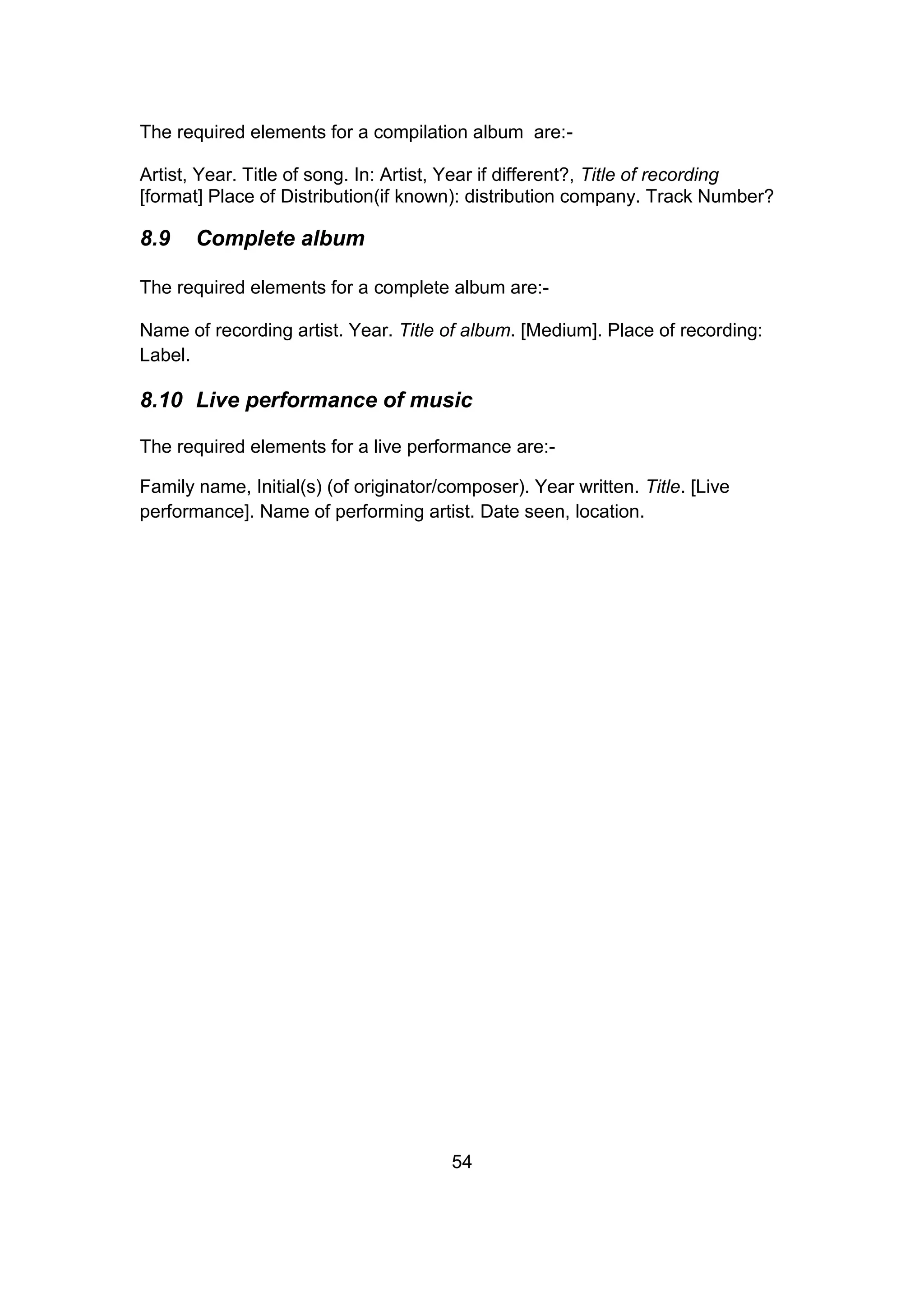 54
The required elements for a compilation album are:-
Artist, Year. Title of song. In: Artist, Year if different?, Title of recording
[format] Place of Distribution(if known): distribution company. Track Number?
8.9 Complete album
The required elements for a complete album are:-
Name of recording artist. Year. Title of album. [Medium]. Place of recording:
Label.
8.10 Live performance of music
The required elements for a live performance are:-
Family name, Initial(s) (of originator/composer). Year written. Title. [Live
performance]. Name of performing artist. Date seen, location.
 