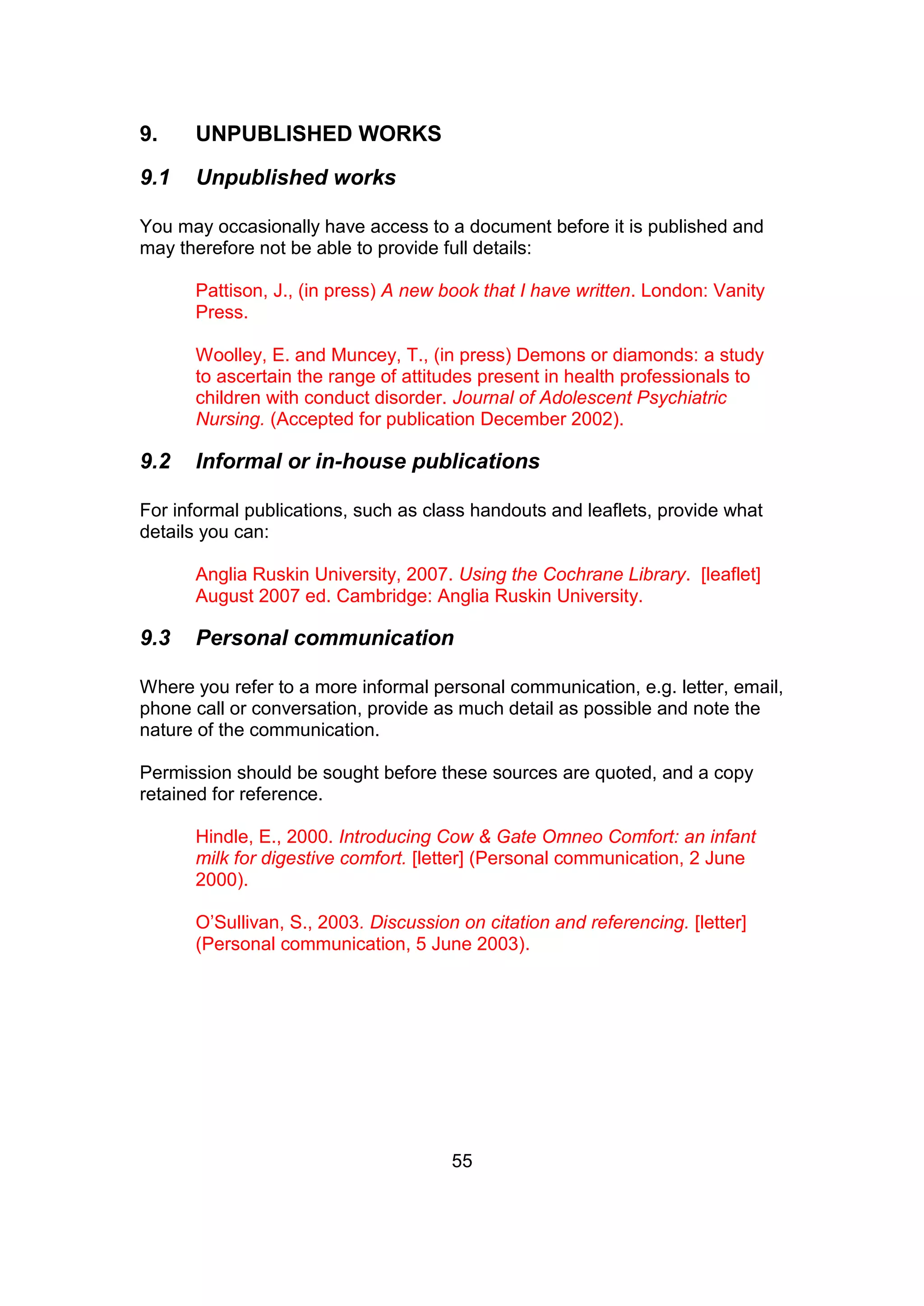 55
9. UNPUBLISHED WORKS
9.1 Unpublished works
You may occasionally have access to a document before it is published and
may therefore not be able to provide full details:
Pattison, J., (in press) A new book that I have written. London: Vanity
Press.
Woolley, E. and Muncey, T., (in press) Demons or diamonds: a study
to ascertain the range of attitudes present in health professionals to
children with conduct disorder. Journal of Adolescent Psychiatric
Nursing. (Accepted for publication December 2002).
9.2 Informal or in-house publications
For informal publications, such as class handouts and leaflets, provide what
details you can:
Anglia Ruskin University, 2007. Using the Cochrane Library. [leaflet]
August 2007 ed. Cambridge: Anglia Ruskin University.
9.3 Personal communication
Where you refer to a more informal personal communication, e.g. letter, email,
phone call or conversation, provide as much detail as possible and note the
nature of the communication.
Permission should be sought before these sources are quoted, and a copy
retained for reference.
Hindle, E., 2000. Introducing Cow & Gate Omneo Comfort: an infant
milk for digestive comfort. [letter] (Personal communication, 2 June
2000).
O’Sullivan, S., 2003. Discussion on citation and referencing. [letter]
(Personal communication, 5 June 2003).
 