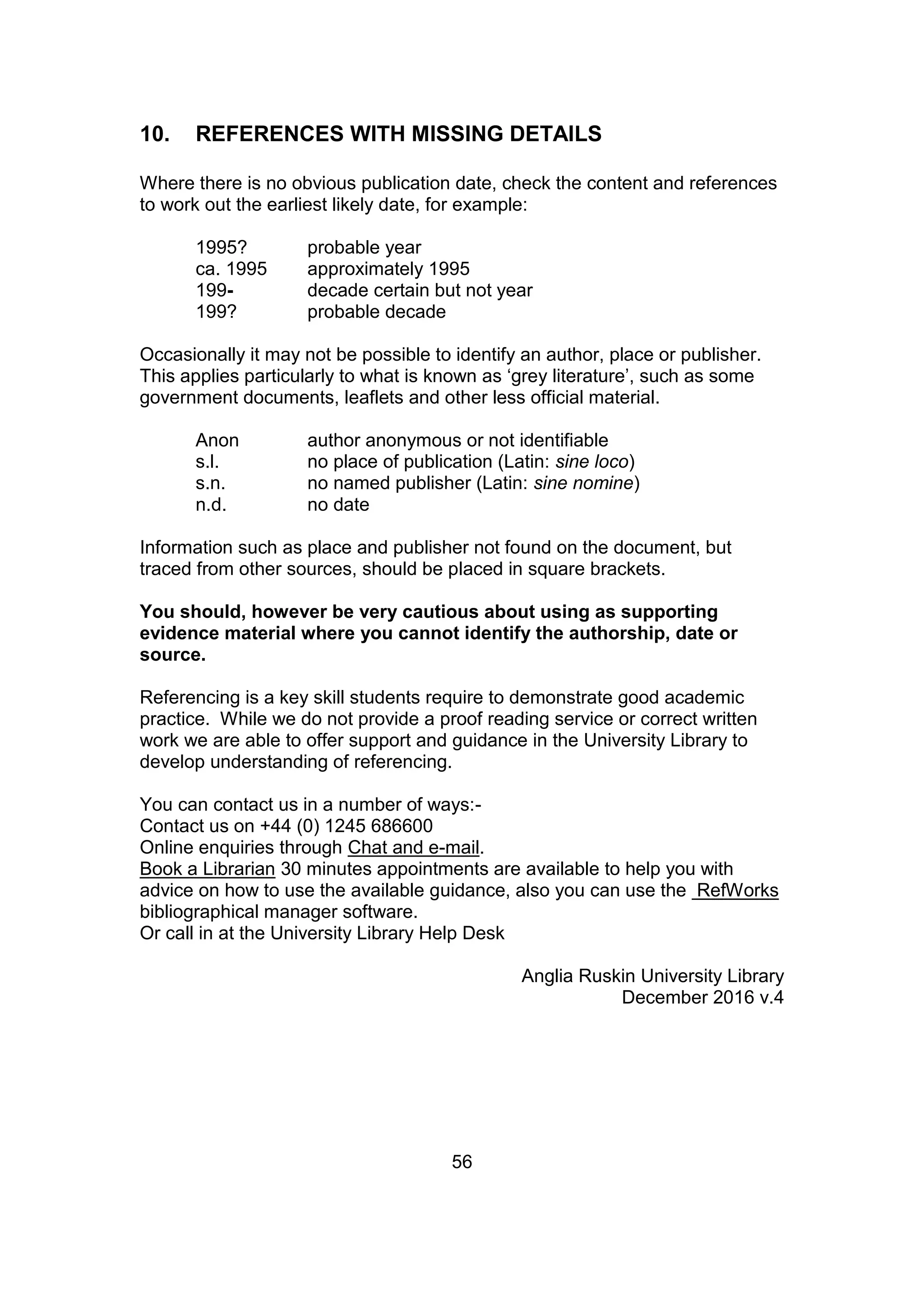 56
10. REFERENCES WITH MISSING DETAILS
Where there is no obvious publication date, check the content and references
to work out the earliest likely date, for example:
1995? probable year
ca. 1995 approximately 1995
199- decade certain but not year
199? probable decade
Occasionally it may not be possible to identify an author, place or publisher.
This applies particularly to what is known as ‘grey literature’, such as some
government documents, leaflets and other less official material.
Anon author anonymous or not identifiable
s.l. no place of publication (Latin: sine loco)
s.n. no named publisher (Latin: sine nomine)
n.d. no date
Information such as place and publisher not found on the document, but
traced from other sources, should be placed in square brackets.
You should, however be very cautious about using as supporting
evidence material where you cannot identify the authorship, date or
source.
Referencing is a key skill students require to demonstrate good academic
practice. While we do not provide a proof reading service or correct written
work we are able to offer support and guidance in the University Library to
develop understanding of referencing.
You can contact us in a number of ways:-
Contact us on +44 (0) 1245 686600
Online enquiries through Chat and e-mail.
Book a Librarian 30 minutes appointments are available to help you with
advice on how to use the available guidance, also you can use the RefWorks
bibliographical manager software.
Or call in at the University Library Help Desk
Anglia Ruskin University Library
December 2016 v.4
 