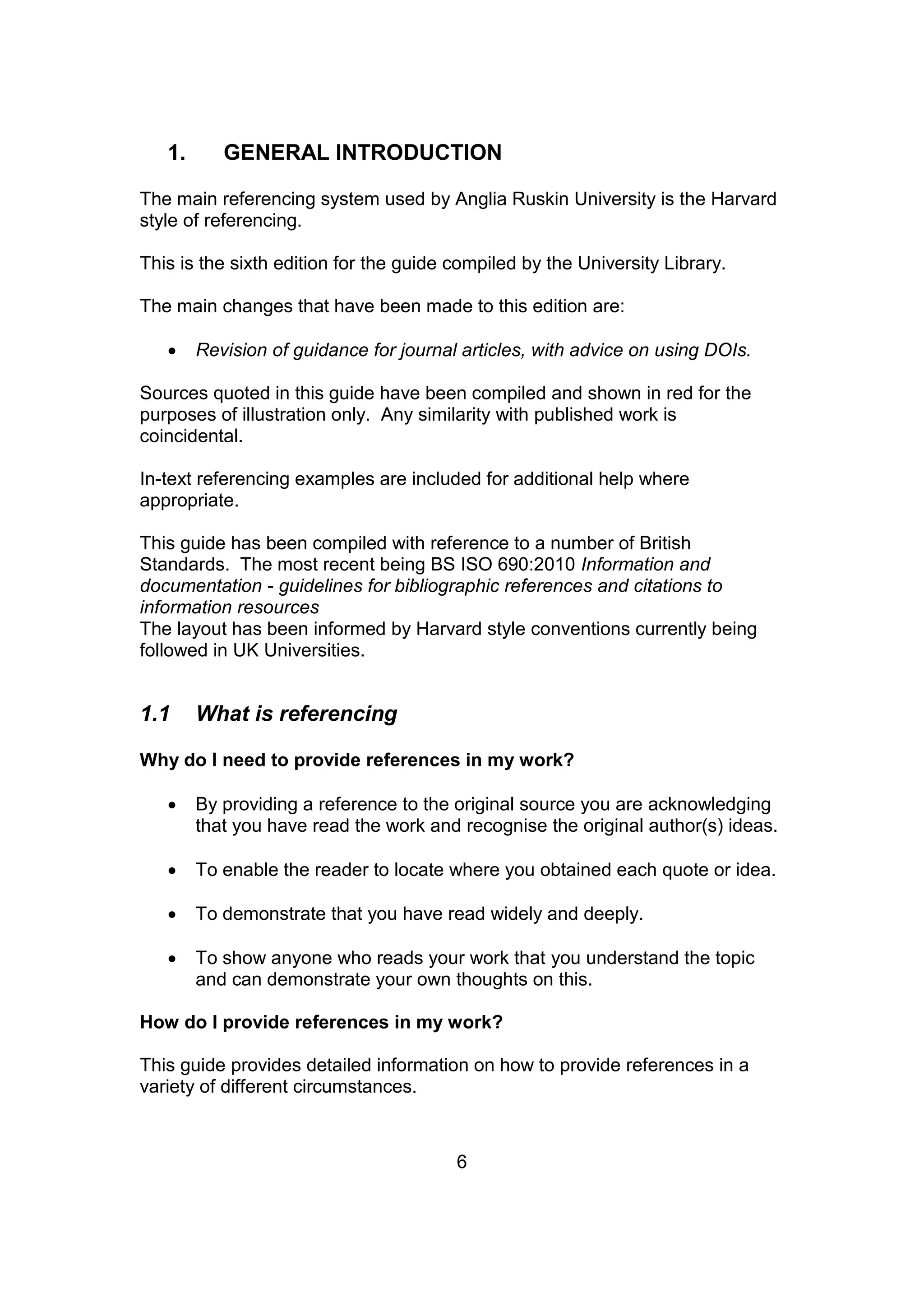 6
1. GENERAL INTRODUCTION
The main referencing system used by Anglia Ruskin University is the Harvard
style of referencing.
This is the sixth edition for the guide compiled by the University Library.
The main changes that have been made to this edition are:
 Revision of guidance for journal articles, with advice on using DOIs.
Sources quoted in this guide have been compiled and shown in red for the
purposes of illustration only. Any similarity with published work is
coincidental.
In-text referencing examples are included for additional help where
appropriate.
This guide has been compiled with reference to a number of British
Standards. The most recent being BS ISO 690:2010 Information and
documentation - guidelines for bibliographic references and citations to
information resources
The layout has been informed by Harvard style conventions currently being
followed in UK Universities.
1.1 What is referencing
Why do I need to provide references in my work?
 By providing a reference to the original source you are acknowledging
that you have read the work and recognise the original author(s) ideas.
 To enable the reader to locate where you obtained each quote or idea.
 To demonstrate that you have read widely and deeply.
 To show anyone who reads your work that you understand the topic
and can demonstrate your own thoughts on this.
How do I provide references in my work?
This guide provides detailed information on how to provide references in a
variety of different circumstances.
 