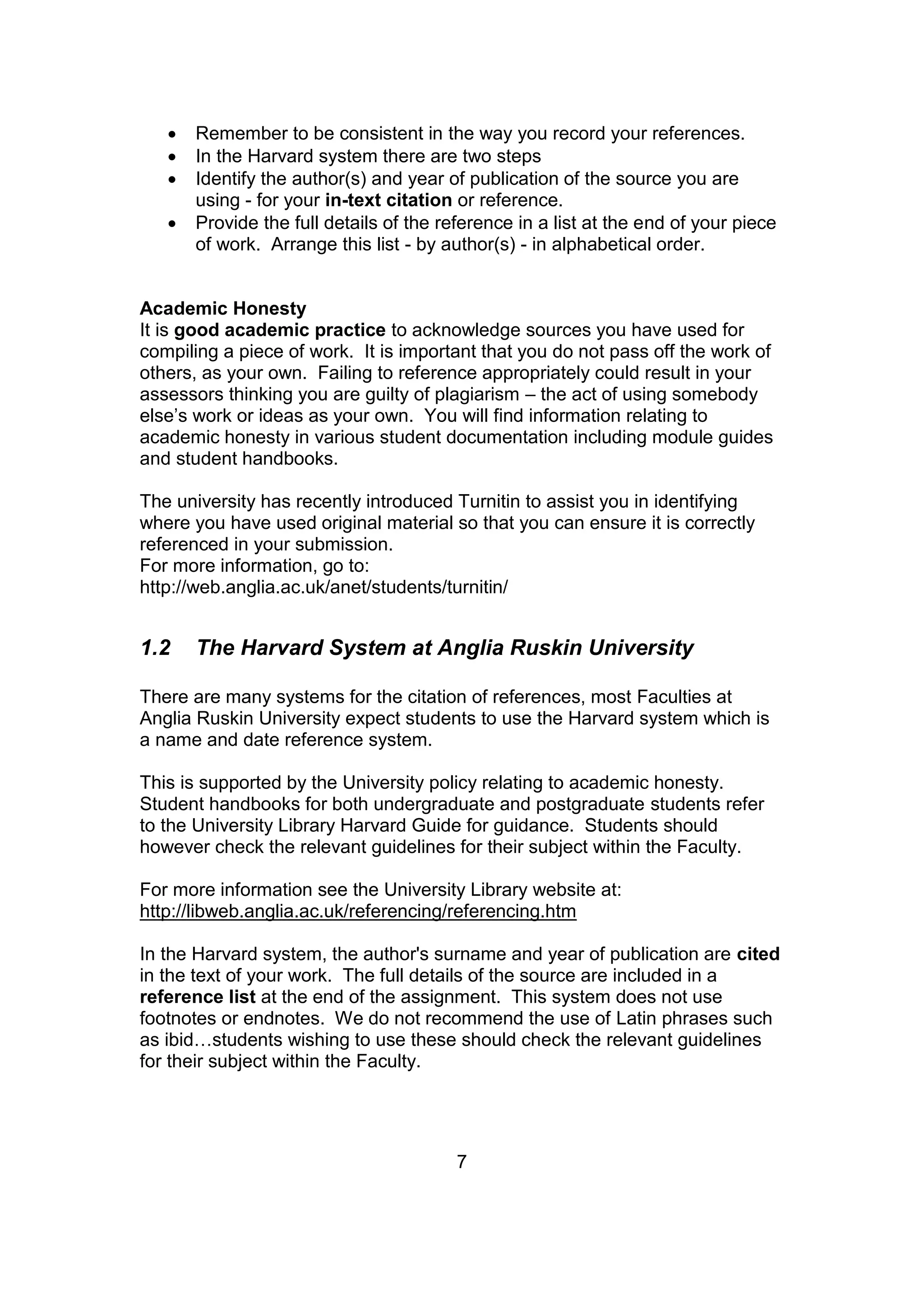 7
 Remember to be consistent in the way you record your references.
 In the Harvard system there are two steps
 Identify the author(s) and year of publication of the source you are
using - for your in-text citation or reference.
 Provide the full details of the reference in a list at the end of your piece
of work. Arrange this list - by author(s) - in alphabetical order.
Academic Honesty
It is good academic practice to acknowledge sources you have used for
compiling a piece of work. It is important that you do not pass off the work of
others, as your own. Failing to reference appropriately could result in your
assessors thinking you are guilty of plagiarism – the act of using somebody
else’s work or ideas as your own. You will find information relating to
academic honesty in various student documentation including module guides
and student handbooks.
The university has recently introduced Turnitin to assist you in identifying
where you have used original material so that you can ensure it is correctly
referenced in your submission.
For more information, go to:
http://web.anglia.ac.uk/anet/students/turnitin/
1.2 The Harvard System at Anglia Ruskin University
There are many systems for the citation of references, most Faculties at
Anglia Ruskin University expect students to use the Harvard system which is
a name and date reference system.
This is supported by the University policy relating to academic honesty.
Student handbooks for both undergraduate and postgraduate students refer
to the University Library Harvard Guide for guidance. Students should
however check the relevant guidelines for their subject within the Faculty.
For more information see the University Library website at:
http://libweb.anglia.ac.uk/referencing/referencing.htm
In the Harvard system, the author's surname and year of publication are cited
in the text of your work. The full details of the source are included in a
reference list at the end of the assignment. This system does not use
footnotes or endnotes. We do not recommend the use of Latin phrases such
as ibid…students wishing to use these should check the relevant guidelines
for their subject within the Faculty.
 