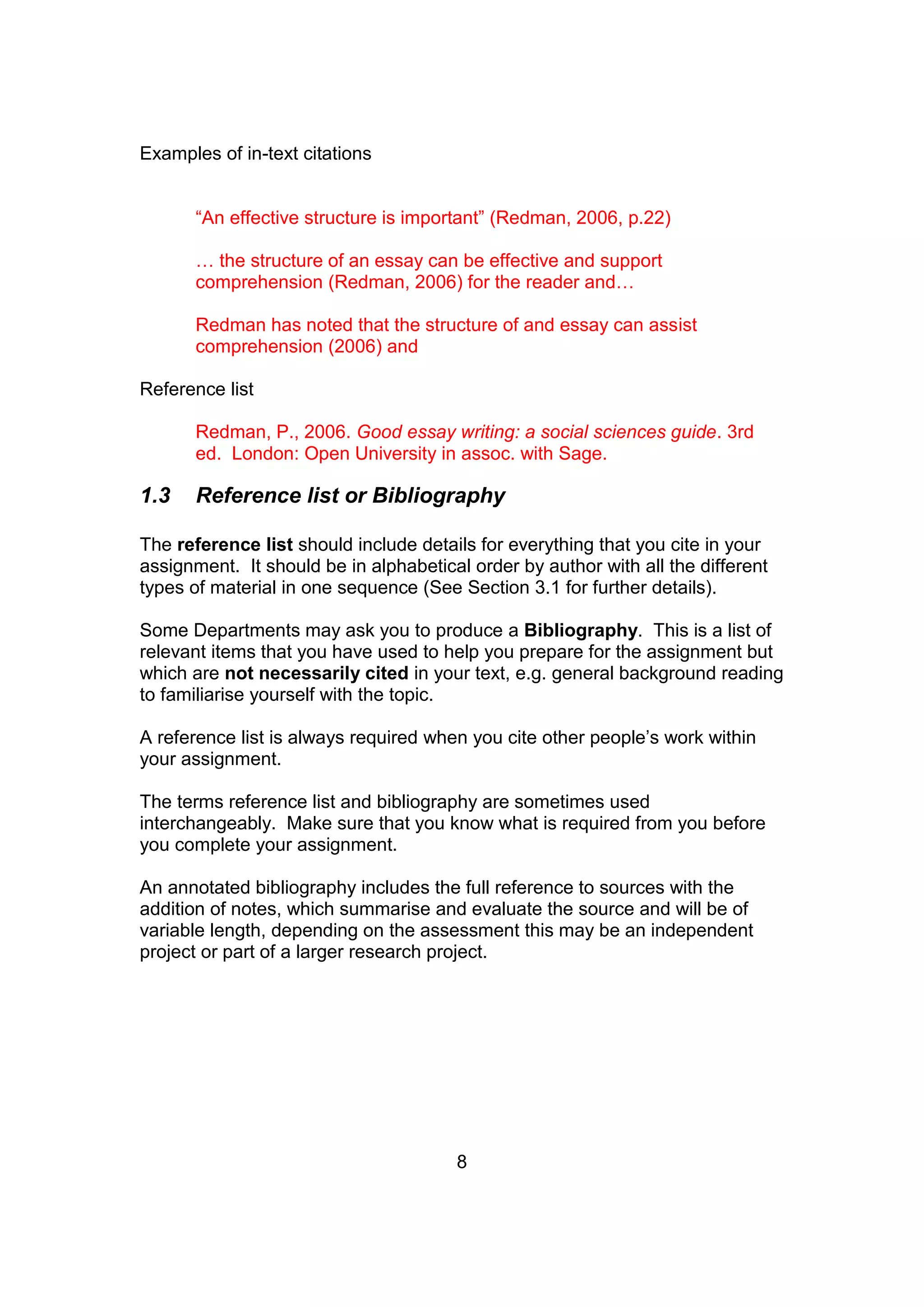 8
Examples of in-text citations
“An effective structure is important” (Redman, 2006, p.22)
… the structure of an essay can be effective and support
comprehension (Redman, 2006) for the reader and…
Redman has noted that the structure of and essay can assist
comprehension (2006) and
Reference list
Redman, P., 2006. Good essay writing: a social sciences guide. 3rd
ed. London: Open University in assoc. with Sage.
1.3 Reference list or Bibliography
The reference list should include details for everything that you cite in your
assignment. It should be in alphabetical order by author with all the different
types of material in one sequence (See Section 3.1 for further details).
Some Departments may ask you to produce a Bibliography. This is a list of
relevant items that you have used to help you prepare for the assignment but
which are not necessarily cited in your text, e.g. general background reading
to familiarise yourself with the topic.
A reference list is always required when you cite other people’s work within
your assignment.
The terms reference list and bibliography are sometimes used
interchangeably. Make sure that you know what is required from you before
you complete your assignment.
An annotated bibliography includes the full reference to sources with the
addition of notes, which summarise and evaluate the source and will be of
variable length, depending on the assessment this may be an independent
project or part of a larger research project.
 