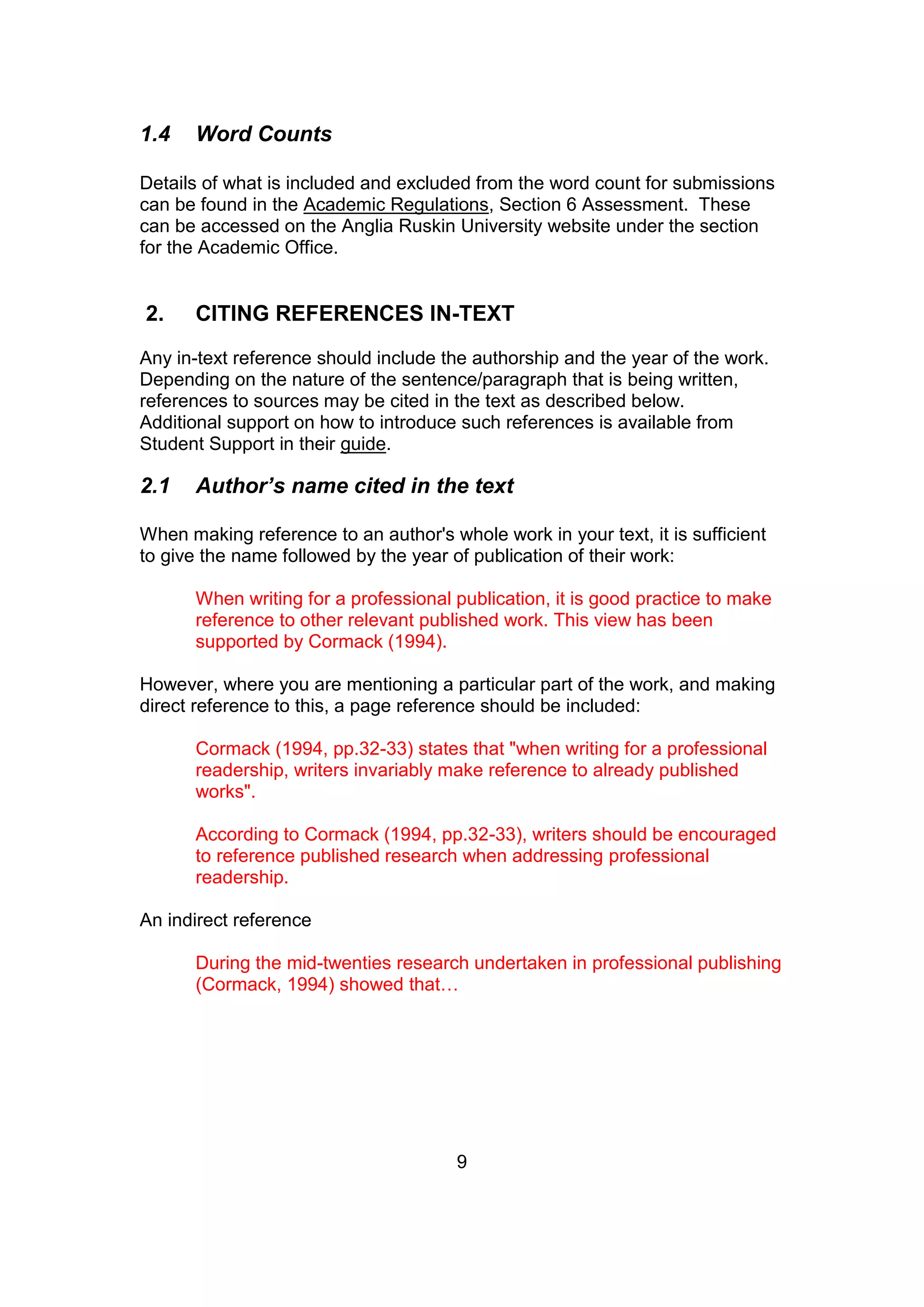 9
1.4 Word Counts
Details of what is included and excluded from the word count for submissions
can be found in the Academic Regulations, Section 6 Assessment. These
can be accessed on the Anglia Ruskin University website under the section
for the Academic Office.
2. CITING REFERENCES IN-TEXT
Any in-text reference should include the authorship and the year of the work.
Depending on the nature of the sentence/paragraph that is being written,
references to sources may be cited in the text as described below.
Additional support on how to introduce such references is available from
Student Support in their guide.
2.1 Author’s name cited in the text
When making reference to an author's whole work in your text, it is sufficient
to give the name followed by the year of publication of their work:
When writing for a professional publication, it is good practice to make
reference to other relevant published work. This view has been
supported by Cormack (1994).
However, where you are mentioning a particular part of the work, and making
direct reference to this, a page reference should be included:
Cormack (1994, pp.32-33) states that "when writing for a professional
readership, writers invariably make reference to already published
works".
According to Cormack (1994, pp.32-33), writers should be encouraged
to reference published research when addressing professional
readership.
An indirect reference
During the mid-twenties research undertaken in professional publishing
(Cormack, 1994) showed that…
 