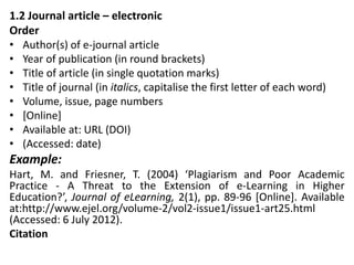 1.2 Journal article – electronic
Order
• Author(s) of e-journal article
• Year of publication (in round brackets)
• Title of article (in single quotation marks)
• Title of journal (in italics, capitalise the first letter of each word)
• Volume, issue, page numbers
• [Online]
• Available at: URL (DOI)
• (Accessed: date)
Example:
Hart, M. and Friesner, T. (2004) ‘Plagiarism and Poor Academic
Practice - A Threat to the Extension of e-Learning in Higher
Education?’, Journal of eLearning, 2(1), pp. 89-96 [Online]. Available
at:http://www.ejel.org/volume-2/vol2-issue1/issue1-art25.html
(Accessed: 6 July 2012).
Citation
 