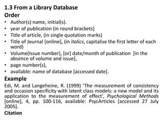 1.3 From a Library Database
Order
• Author(s) name, initial(s).
• year of publication (in round brackets)
• Title of article, (in single quotation marks)
• Title of Journal [online], (in italics, capitalise the first letter of each
word)
• Volume(Issue number), [or] date/month of publication [in the
absence of volume and issue],
• page number(s),
• available: name of database [accessed date].
Example
Edi, M. and Langeheine, R. (1999) ‘The measurement of consistency
and occasion specificity with latent class models: a new model and its
application to the measurement of effect’, Psychological Methods
[online], 4, pp. 100-116, available: PsycArticles [accessed 27 July
2005].
Citation
 