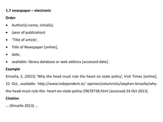 1.7 newspaper – electronic
Order
 Author(s) name, initial(s).
 (year of publication)
 ‘Title of article’,
 Title of Newspaper [online],
 date,
 available: library database or web address [accessed date].
Example
Kinsella, S. (2013) ‘Why the head must rule the heart on state policy’, Irish Times [online],
22 Oct, available: http://www.independent.ie/ opinion/columnists/stephen-kinsella/why-
the-head-must-rule-the- heart-on-state-policy-29678738.html [accessed 24 Oct 2013].
Citation
... (Kinsella 2013) ...
 