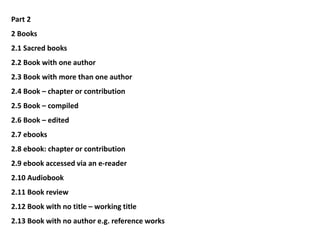 Part 2
2 Books
2.1 Sacred books
2.2 Book with one author
2.3 Book with more than one author
2.4 Book – chapter or contribution
2.5 Book – compiled
2.6 Book – edited
2.7 ebooks
2.8 ebook: chapter or contribution
2.9 ebook accessed via an e-reader
2.10 Audiobook
2.11 Book review
2.12 Book with no title – working title
2.13 Book with no author e.g. reference works
 