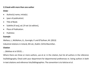 2.3 book with more than one author
Order
 Author(s) name, initial(s).
 (year of publication)
 Title of Book:
 Subtitle [if any], ed. [if not 1st edition],
 Place of Publication:
 Publisher.
Example
Wallace, J., McMahon, G., Gunnigle, P. and O’Sullivan, M. (2013)
Industrial relations in Ireland, 4th ed., Dublin: Gill & Macmillan.
Citation
... (Wallace et al 2013) ...
Where there are three or more authors, use et al. in the citation, but list all authors in the reference
list/bibliography. Check with your department for departmental preferences re. listing authors in both
in-text citations and reference lists/bibliographies. The convention is to italicise et al.
 