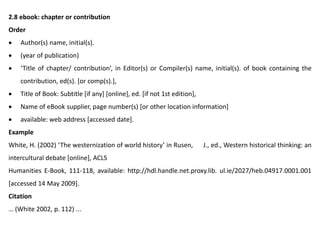 2.8 ebook: chapter or contribution
Order
 Author(s) name, initial(s).
 (year of publication)
 ‘Title of chapter/ contribution’, in Editor(s) or Compiler(s) name, initial(s). of book containing the
contribution, ed(s). [or comp(s).],
 Title of Book: Subtitle [if any] [online], ed. [if not 1st edition],
 Name of eBook supplier, page number(s) [or other location information]
 available: web address [accessed date].
Example
White, H. (2002) ‘The westernization of world history’ in Rusen, J., ed., Western historical thinking: an
intercultural debate [online], ACLS
Humanities E-Book, 111-118, available: http://hdl.handle.net.proxy.lib. ul.ie/2027/heb.04917.0001.001
[accessed 14 May 2009].
Citation
… (White 2002, p. 112) ...
 