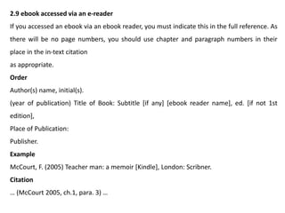 2.9 ebook accessed via an e-reader
If you accessed an ebook via an ebook reader, you must indicate this in the full reference. As
there will be no page numbers, you should use chapter and paragraph numbers in their
place in the in-text citation
as appropriate.
Order
Author(s) name, initial(s).
(year of publication) Title of Book: Subtitle [if any] [ebook reader name], ed. [if not 1st
edition],
Place of Publication:
Publisher.
Example
McCourt, F. (2005) Teacher man: a memoir [Kindle], London: Scribner.
Citation
… (McCourt 2005, ch.1, para. 3) …
 