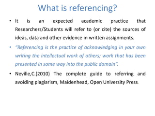 What is referencing?
• It is an expected academic practice that
Researchers/Students will refer to (or cite) the sources of
ideas, data and other evidence in written assignments.
• “Referencing is the practice of acknowledging in your own
writing the intellectual work of others; work that has been
presented in some way into the public domain”.
• Neville,C.(2010) The complete guide to referring and
avoiding plagiarism, Maidenhead, Open University Press.
 