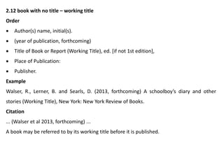 2.12 book with no title – working title
Order
 Author(s) name, initial(s).
 (year of publication, forthcoming)
 Title of Book or Report (Working Title), ed. [if not 1st edition],
 Place of Publication:
 Publisher.
Example
Walser, R., Lerner, B. and Searls, D. (2013, forthcoming) A schoolboy’s diary and other
stories (Working Title), New York: New York Review of Books.
Citation
... (Walser et al 2013, forthcoming) ...
A book may be referred to by its working title before it is published.
 