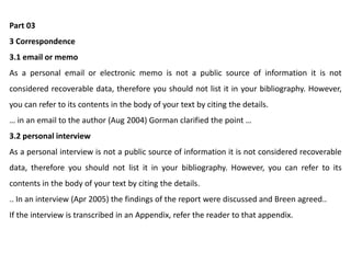 Part 03
3 Correspondence
3.1 email or memo
As a personal email or electronic memo is not a public source of information it is not
considered recoverable data, therefore you should not list it in your bibliography. However,
you can refer to its contents in the body of your text by citing the details.
… in an email to the author (Aug 2004) Gorman clarified the point …
3.2 personal interview
As a personal interview is not a public source of information it is not considered recoverable
data, therefore you should not list it in your bibliography. However, you can refer to its
contents in the body of your text by citing the details.
.. In an interview (Apr 2005) the findings of the report were discussed and Breen agreed..
If the interview is transcribed in an Appendix, refer the reader to that appendix.
 