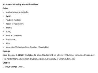 3.3 letter – including historical archives
Order
 Author(s) name, initial(s).
 (year)
 ‘Subject matter’,
 letter to Recipient’s
 Name,
 date,
 held in Collection,
 Institution,
 City,
 Accession/Collection/Item Number [if available].
Example
Lloyd George, D. (1920) ‘Invitation to attend Parliament on 10 Feb 1920’, letter to Eamon DeValera, 2
Feb, held in Norton Collection, Glucksman Library, University of Limerick, Limerick.
Citation
... (Lloyd George 1920) …
 