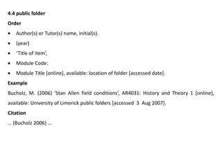 4.4 public folder
Order
 Author(s) or Tutor(s) name, initial(s).
 (year)
 ‘Title of item’,
 Module Code:
 Module Title [online], available: location of folder [accessed date].
Example
Bucholz, M. (2006) ‘Stan Allen field conditions’, AR4031: History and Theory 1 [online],
available: University of Limerick public folders [accessed 3 Aug 2007].
Citation
… (Bucholz 2006) …
 