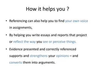 How it helps you ?
• Referencing can also help you to find your own voice
in assignments,
• By helping you write essays and reports that project
or reflect the way you see or perceive things.
• Evidence presented and correctly referenced
supports and strengthens your opinions – and
converts them into arguments.
 