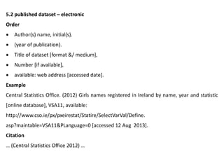 5.2 published dataset – electronic
Order
 Author(s) name, initial(s).
 (year of publication).
 Title of dataset [format &/ medium],
 Number [if available],
 available: web address [accessed date].
Example
Central Statistics Office. (2012) Girls names registered in Ireland by name, year and statistic
[online database], VSA11, available:
http://www.cso.ie/px/pxeirestat/Statire/SelectVarVal/Define.
asp?maintable=VSA11&PLanguage=0 [accessed 12 Aug 2013].
Citation
… (Central Statistics Office 2012) …
 