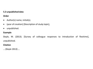 5.3 unpublished data
Order
 Author(s) name, initial(s).
 (year of creation) [Description of study topic],
 unpublished.
Example
Doyle, M. (2013). [Survey of colleague responses to introduction of flexitime],
unpublished.
Citation
… (Doyle 2013) …
 