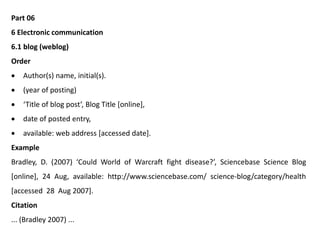 Part 06
6 Electronic communication
6.1 blog (weblog)
Order
 Author(s) name, initial(s).
 (year of posting)
 ‘Title of blog post’, Blog Title [online],
 date of posted entry,
 available: web address [accessed date].
Example
Bradley, D. (2007) ‘Could World of Warcraft fight disease?’, Sciencebase Science Blog
[online], 24 Aug, available: http://www.sciencebase.com/ science-blog/category/health
[accessed 28 Aug 2007].
Citation
... (Bradley 2007) ...
 