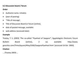 6.2 discussion board / forum
Order
 Author(s) name, initial(s).
 (year of posting)
 ‘Title of message’,
 Title of Discussion Board or Forum [online],
 date of posted message, available:
 web address [accessed date].
Example
Trastoy, T. S. (2003) ‘The so-called “Flywheel of Saqqara”’, Egyptologists Electronic Forum
Bulletin Board [online], 2 Jul, available: http://www.
geocities.com/TimesSquare/Alley/5582/SaqqaraFlywheel.html [accessed 16 Oct 2003].
Citation
… (Trastoy 2003) …
 