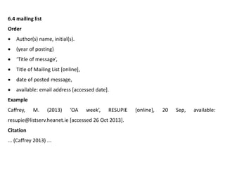 6.4 mailing list
Order
 Author(s) name, initial(s).
 (year of posting)
 ‘Title of message’,
 Title of Mailing List [online],
 date of posted message,
 available: email address [accessed date].
Example
Caffrey, M. (2013) ‘OA week’, RESUPIE [online], 20 Sep, available:
resupie@listserv.heanet.ie [accessed 26 Oct 2013].
Citation
... (Caffrey 2013) ...
 