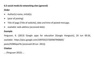 6.5 social media & networking sites (general)
Order
 Author(s) name, initial(s).
 (year of posting)
 Title of page [Title of website], date and time of posted message,
 available: web address [accessed date].
Example
Ferguson, K. (2013) Google apps for education [Google Hangouts], 24 Jun 09:36,
available: https://plus.google.com/109703227269407940605/
posts/ht98XJpvF4s [accessed 28 Jun 2013].
Citation
... (Ferguson 2013) ...
 