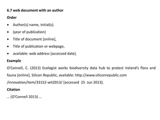6.7 web document with an author
Order
 Author(s) name, initial(s).
 (year of publication)
 Title of document [online],
 Title of publication or webpage,
 available: web address [accessed date].
Example
O’Connell, C. (2013) Ecologist works biodiversity data hub to protect Ireland’s flora and
fauna [online], Silicon Republic, available: http://www.siliconrepublic.com
/innovation/item/33152-wit2013/ [accessed 25 Jun 2013].
Citation
… (O’Connell 2013) …
 
