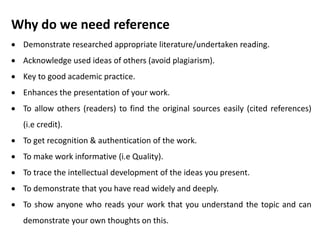 Why do we need reference
 Demonstrate researched appropriate literature/undertaken reading.
 Acknowledge used ideas of others (avoid plagiarism).
 Key to good academic practice.
 Enhances the presentation of your work.
 To allow others (readers) to find the original sources easily (cited references)
(i.e credit).
 To get recognition & authentication of the work.
 To make work informative (i.e Quality).
 To trace the intellectual development of the ideas you present.
 To demonstrate that you have read widely and deeply.
 To show anyone who reads your work that you understand the topic and can
demonstrate your own thoughts on this.
 