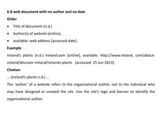 6.8 web document with no author and no date
Order
 Title of document (n.d.)
 Author(s) of website [online],
 available: web address [accessed date].
Example
Ireland’s plants (n.d.) Ireland.com [online], available: http://www.ireland. com/about-
ireland/discover-ireland/irelands-plants [accessed 25 Jun 2013].
Citation
… (Ireland’s plants n.d.) …
The ‘author’ of a website refers to the organisational author, not to the individual who
may have designed or created the site. Use the site’s logo and banner to identify the
organisational author.
 