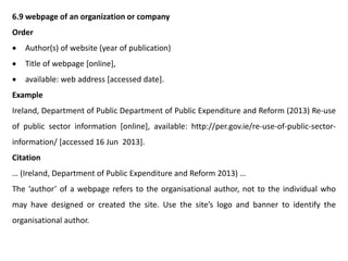 6.9 webpage of an organization or company
Order
 Author(s) of website (year of publication)
 Title of webpage [online],
 available: web address [accessed date].
Example
Ireland, Department of Public Department of Public Expenditure and Reform (2013) Re-use
of public sector information [online], available: http://per.gov.ie/re-use-of-public-sector-
information/ [accessed 16 Jun 2013].
Citation
… (Ireland, Department of Public Expenditure and Reform 2013) …
The ‘author’ of a webpage refers to the organisational author, not to the individual who
may have designed or created the site. Use the site’s logo and banner to identify the
organisational author.
 