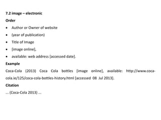 7.2 image – electronic
Order
 Author or Owner of website
 (year of publication)
 Title of Image
 [image online],
 available: web address [accessed date].
Example
Coca-Cola (2013) Coca Cola bottles [image online], available: http://www.coca-
cola.ie/125/coca-cola-bottles-history.html [accessed 08 Jul 2013].
Citation
... (Coca-Cola 2013) ...
 