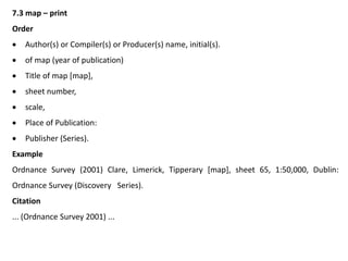 7.3 map – print
Order
 Author(s) or Compiler(s) or Producer(s) name, initial(s).
 of map (year of publication)
 Title of map [map],
 sheet number,
 scale,
 Place of Publication:
 Publisher (Series).
Example
Ordnance Survey (2001) Clare, Limerick, Tipperary [map], sheet 65, 1:50,000, Dublin:
Ordnance Survey (Discovery Series).
Citation
... (Ordnance Survey 2001) ...
 
