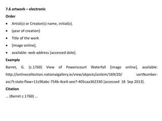 7.6 artwork – electronic
Order
 Artist(s) or Creator(s) name, initial(s).
 (year of creation)
 Title of the work
 [image online],
 available: web address [accessed date].
Example
Barret, G. (c.1760) View of Powerscourt Waterfall [image online], available:
http://onlinecollection.nationalgallery.ie/view/objects/asitem/169/20/ sortNumber-
asc?t:state:flow=11c96abc-754b-4ce4-aee7-405caa362330 [accessed 18 Sep 2013].
Citation
… (Barret c.1760) …
 
