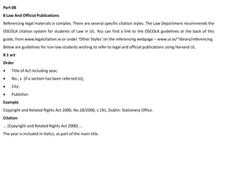 Part 08
8 Law And Official Publications
Referencing legal materials is complex. There are several specific citation styles. The Law Department recommends the
OSCOLA citation system for students of Law in UL. You can find a link to the OSCOLA guidelines at the back of this
guide, from www.legalcitation.ie or under ‘Other Styles’ on the referencing webpage – www.ul.ie/~library/referencing.
Below are guidelines for non-law students wishing to refer to legal and official publications using Harvard UL.
8.1 act
Order
 Title of Act including year,
 No., s. [if a section has been referred to],
 City:
 Publisher.
Example
Copyright and Related Rights Act 2000, No.28/2000, s.191, Dublin: Stationery Office.
Citation
... (Copyright and Related Rights Act 2000) ...
The year is included in italics, as part of the main title.
 