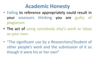 Academic Honesty
• Failing to reference appropriately could result in
your assessors thinking you are guilty of
plagiarism
• The act of using somebody else's work or ideas
as your own.
• “The significant use by a Researchers/Student of
other people’s work and the submission of it as
though it were his or her own”
 