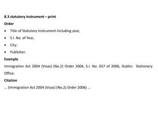 8.3 statutory instrument – print
Order
 Title of Statutory Instrument including year,
 S.I. No. of Year,
 City:
 Publisher.
Example
Immigration Act 2004 (Visas) (No.2) Order 2006, S.I. No. 657 of 2006, Dublin: Stationery
Office.
Citation
... (Immigration Act 2004 (Visas) (No.2) Order 2006) ...
 