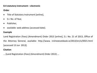 8.4 statutory instrument – electronic
Order
 Title of Statutory Instrument [online],
 S.I. No. of Year,
 Publisher,
 available: web address [accessed date].
Example
Land Registration (Fees) (Amendment) Order 2013 [online], S.I. No. 21 of 2013, Office of
the Attorney General, available: http://www. irishstatutebook.ie/2013/en/si/0021.html
[accessed 13 Jun 2013].
Citation
… (Land Registration (Fees) (Amendment) Order 2013) …
 