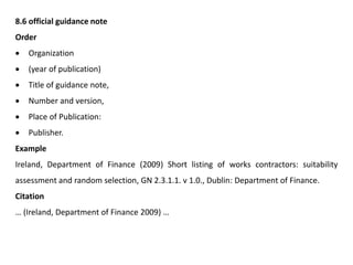 8.6 official guidance note
Order
 Organization
 (year of publication)
 Title of guidance note,
 Number and version,
 Place of Publication:
 Publisher.
Example
Ireland, Department of Finance (2009) Short listing of works contractors: suitability
assessment and random selection, GN 2.3.1.1. v 1.0., Dublin: Department of Finance.
Citation
… (Ireland, Department of Finance 2009) …
 
